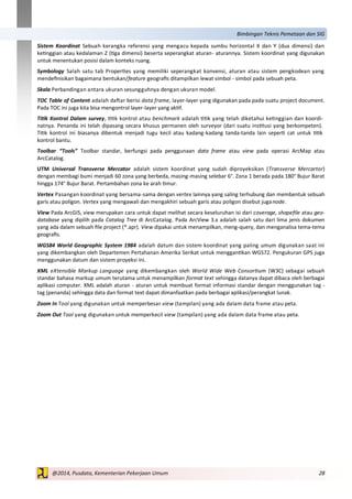 28@2014, Pusdata, Kementerian Pekerjaan Umum
Bimbingan Teknis Pemetaan dan SIG
Sistem Koordinat Sebuah kerangka referensi yang mengacu kepada sumbu horizontal X dan Y (dua dimensi) dan
ketinggian atau kedalaman Z (tiga dimensi) beserta seperangkat aturan- aturannya. Sistem koordinat yang digunakan
untuk menentukan posisi dalam konteks ruang.
Symbology Salah satu tab Properties yang memiliki seperangkat konvensi, aturan atau sistem pengkodean yang
mendefinisikan bagaimana bentukan/feature geografis ditampilkan lewat simbol - simbol pada sebuah peta.
Skala Perbandingan antara ukuran sesungguhnya dengan ukuran model.
TOC Table of Content adalah daftar berisi data frame, layer-layer yang digunakan pada pada suatu project document.
Pada TOC ini juga kita bisa mengontrol layer-layer yang aktif.
Titik Kontrol Dalam survey, titik kontrol atau benchmark adalah titik yang telah diketahui ketinggian dan koordi-
natnya. Penanda ini telah dipasang secara khusus permanen oleh surveyor (dari suatu institusi yang berkompeten).
Titik kontrol ini biasanya dibentuk menjadi tugu kecil atau kadang-kadang tanda-tanda lain seperti cat untuk titik
kontrol bantu.
Toolbar “Tools” Toolbar standar, berfungsi pada penggunaan data frame atau view pada operasi ArcMap atau
ArcCatalog.
UTM Universal Transverse Mercator adalah sistem koordinat yang sudah diproyeksikan (Transverse Mercartor)
dengan membagi bumi menjadi 60 zona yang berbeda, masing-masing selebar 6°. Zona 1 berada pada 180° Bujur Barat
hingga 174° Bujur Barat. Pertambahan zona ke arah timur.
Vertex Pasangan koordinat yang bersama-sama dengan vertex lainnya yang saling terhubung dan membentuk sebuah
garis atau poligon. Vertex yang mengawali dan mengakhiri sebuah garis atau poligon disebut juganode.
View Pada ArcGIS, view merupakan cara untuk dapat melihat secara keseluruhan isi dari coverage, shapefile atau geo-
database yang dipilih pada Catalog Tree di ArcCatalog. Pada ArcView 3.x adalah salah satu dari lima jenis dokumen
yang ada dalam sebuah file project (*.apr). View dipakai untuk menampilkan, meng-query, dan menganalisa tema-tema
geografis.
WGS84 World Geographic System 1984 adalah datum dan sistem koordinat yang paling umum digunakan saat ini
yang dikembangkan oleh Departemen Pertahanan Amerika Serikat untuk menggantikan WGS72. Pengukuran GPS juga
menggunakan datum dan sistem proyeksi ini.
XML eXtensible Markup Language yang dikembangkan oleh World Wide Web Consortium (W3C) sebagai sebuah
standar bahasa markup umum terutama untuk menampilkan format text sehingga datanya dapat dibaca oleh berbagai
aplikasi computer. XML adalah aturan - aturan untuk membuat format informasi standar dengan menggunakan tag -
tag (penanda) sehingga data dan format text dapat dimanfaatkan pada berbagai aplikasi/perangkat lunak.
Zoom In Tool yang digunakan untuk memperbesar view (tampilan) yang ada dalam data frame atau peta.
Zoom Out Tool yang digunakan untuk memperkecil view (tampilan) yang ada dalam data frame atau peta.
 