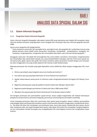 1@2014, Pusdata, Kementerian Pekerjaan Umum
Bimbingan Teknis Pemetaan dan SIG
BAB I
ANALISIS DATA SPASIAL DALAM SIG
1.1 Sistem Informasi Geografis
1.1.1 Pengertian Sistem Informasi Geografis
Sistem Informasi Geografis (Geographic Information System/GIS) yang selanjutnya akan disebut SIG merupakan sistem
informasi berbasis komputer yang digunakan untuk mengolah dan menyimpan data atau informasi geografis (Aronoff,
1989).
Secara umum pengertian SIG sebagai berikut:
” Suatu komponen yang terdiri dari perangkat keras, perangkat lunak, data geografis dan sumberdaya manusia yang
bekerja bersama secara efektif untuk memasukan, menyimpan, memperbaiki, memperbaharui, mengelola, me-
manipulasi, mengintegrasikan, menganalisa dan menampilkan data dalam suatu informasi berbasis geografis ”.
Keunggulan utama dari SIG adalah SIG memungkinkan kita untuk melihat, memahami, menanyakan, menginterpretasi
dan menampilkan data spasial dalam banyak cara, yang memperlihatkan hubungan, pola dan trend secara spasial, da-
lam bentuk peta, globe, laporan dan grafik. SIG mampu membantu dalam pemecahan masalah dengan cara menampil-
kan data menggunakan cara yang mudah dipahami dan hasilnya mudah disebarluaskan.
Beberapa pertanyaan dan masalah yang dapat dipecahkan secara efektif dan efisien dengan menggunakan SIG, misal-
nya:
1. Dimana saja wilayah yang mengalami penurunan kualitas permukiman ?
2. Jenis pohon apa saja yang dapat ditemukan di Taman Nasional Gunung Rinjani?
3. Apakah setiap kawasan wisata pesisir di Indonesia sudah mengimplementasikan Peringatan Dini Bahaya Tsuna-
mi?
4. Bagaimana peluang pasar yang ada apabila di sebuah tempat akan dibangun sebuah toko?
5. Bagaimana perkembangan permukiman di Jakarta dari tahun 1980 sampai 2010?
6. Manakah rute yang tercepat dari Kantor Kementerian PU ke Bandara Sukarno Hatta?
dan beragam pertanyaan dan permasalahan spasial lainnya. Secara singkat fungsionalitas SIG meliputi kemampuan
pengukuran (measurement), pemetaan (mapping), pemantauan (monitoring) dan pemodelan (modeling).
Untuk menjawab pertanyaan diatas kita memerlukan data spasial yang menyajikan sebaran indikator permasalahan
yang diangkat dalam pertanyaan/permasalahan spasial untuk kemudian dianalisis menggunakan metode/teknik terten-
tu. Jika dalam SIG dasar kita mempelajari cara pembuatan peta, esensi data spasial, karakteristik data spasial, akuisisi
data, manajemen data, dan aspek kartografi data spasial, maka dalam SIG analisis kita mempelajari mengenai bagaima-
na cara memecahkan masalah keruangan atau mengaplikasikan SIG untuk kegiatan tertentu dan menghasilkan output
tertentu.
 