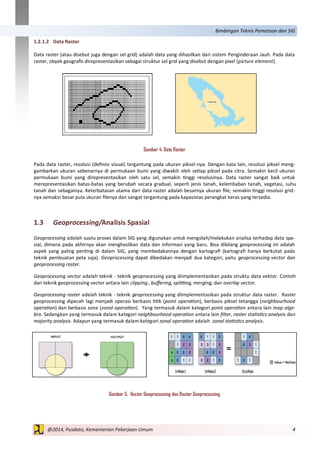 4@2014, Pusdata, Kementerian Pekerjaan Umum
Bimbingan Teknis Pemetaan dan SIG
1.2.1.2 Data Raster
Data raster (atau disebut juga dengan sel grid) adalah data yang dihasilkan dari sistem Penginderaan Jauh. Pada data
raster, obyek geografis direpresentasikan sebagai struktur sel grid yang disebut dengan pixel (picture element).
Gambar 4. Data Raster
Pada data raster, resolusi (definisi visual) tergantung pada ukuran piksel-nya. Dengan kata lain, resolusi piksel meng-
gambarkan ukuran sebenarnya di permukaan bumi yang diwakili oleh setiap piksel pada citra. Semakin kecil ukuran
permukaan bumi yang direpresentasikan oleh satu sel, semakin tinggi resolusinya. Data raster sangat baik untuk
merepresentasikan batas-batas yang berubah secara gradual, seperti jenis tanah, kelembaban tanah, vegetasi, suhu
tanah dan sebagainya. Keterbatasan utama dari data raster adalah besarnya ukuran file; semakin tinggi resolusi grid-
nya semakin besar pula ukuran filenya dan sangat tergantung pada kapasistas perangkat keras yang tersedia.
1.3 Geoprocessing/Analisis Spasial
Geoprocessing adalah suatu proses dalam SIG yang digunakan untuk mengolah/melakukan analisa terhadap data spa-
sial, dimana pada akhirnya akan menghasilkan data dan informasi yang baru. Bisa dibilang geoprocessing ini adalah
aspek yang paling penting di dalam SIG, yang membedakannya dengan kartografi (kartografi hanya berkutat pada
teknik pembuatan peta saja). Geoprocessing dapat dibedakan menjadi dua kategori, yaitu geoprocessing vector dan
geoprocessing raster.
Geoprocessing vector adalah teknik - teknik geoprocessing yang diimplementasikan pada struktu data vektor. Contoh
dari teknik geoprocessing vector antara lain clipping , buffering, splitting, merging, dan overlay vector.
Geoprocessing raster adalah teknik - teknik geoprocessing yang diimplementasikan pada struktur data raster. Raster
geoprocessing dipecah lagi menjadi operasi berbasis titik (point operation), berbasis piksel tetangga (neighbourhood
operation) dan berbasis zona (zonal operation). Yang termasuk dalam kategori point operation antara lain map alge-
bra. Sedangkan yang termasuk dalam kategori neighbourhood operation antara lain filter, raster statistics analysis dan
majority analysis. Adapun yang termasuk dalam kategori zonal operation adalah zonal statistics analysis.
Gambar 5. Vector Geoprocessing dan Raster Geoprocessing
 
