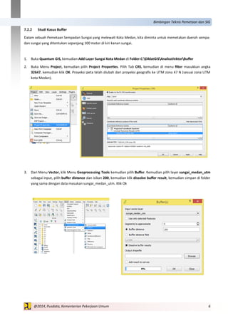 6@2014, Pusdata, Kementerian Pekerjaan Umum
Bimbingan Teknis Pemetaan dan SIG
7.2.2 Studi Kasus Buffer
Dalam sebuah Pemetaan Sempadan Sungai yang melewati Kota Medan, kita diminta untuk memetakan daerah sempa-
dan sungai yang ditentukan sepanjang 100 meter di kiri kanan sungai.
1. Buka Quantum GIS, kemudian Add Layer Sungai Kota Medan di Folder C:DiklatGISAnalisaVektorBuffer
2. Buka Menu Project, kemudian pilih Project Properties. Pilih Tab CRS, kemudian di menu filter masukkan angka
32647, kemudian klik OK. Proyeksi peta telah diubah dari proyeksi geografis ke UTM zona 47 N (sesuai zona UTM
kota Medan).
3. Dari Menu Vector, klik Menu Geoprocessing Tools kemudian pilih Buffer. Kemudian pilih layer sungai_medan_utm
sebagai input, pilih buffer distance dan isikan 200, kemudian klik dissolve buffer result, kemudian simpan di folder
yang sama dengan data masukan sungai_medan_utm. Klik Ok
 