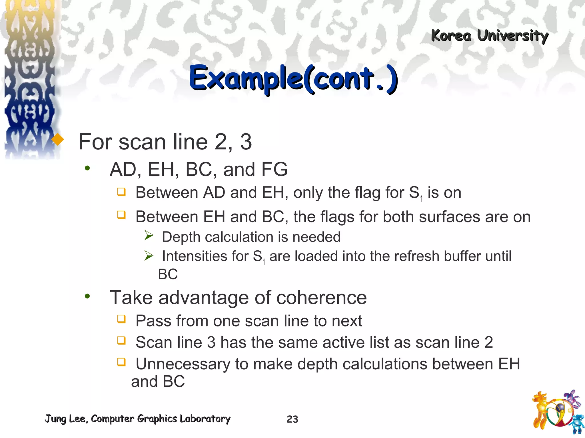 Jung Lee, Computer Graphics LaboratoryJung Lee, Computer Graphics Laboratory
Korea UniversityKorea University
23
Example(cont.)Example(cont.)
 For scan line 2, 3
• AD, EH, BC, and FG
 Between AD and EH, only the flag for S1 is on
 Between EH and BC, the flags for both surfaces are on
 Depth calculation is needed
 Intensities for S1 are loaded into the refresh buffer until
BC
• Take advantage of coherence
 Pass from one scan line to next
 Scan line 3 has the same active list as scan line 2
 Unnecessary to make depth calculations between EH
and BC
 