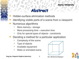 Jung Lee, Computer Graphics LaboratoryJung Lee, Computer Graphics Laboratory
Korea UniversityKorea University
3
AbstractAbstract
 Hidden-surface elimination methods
 Identifying visible parts of a scene from a viewpoint
 Numerous algorithms
• More memory - storage
• More processing time – execution time
• Only for special types of objects - constraints
 Deciding a method for a particular application
• Complexity of the scene
• Type of objects
• Available equipment
• Static or animated scene
<Ex. Wireframe Displays>
 