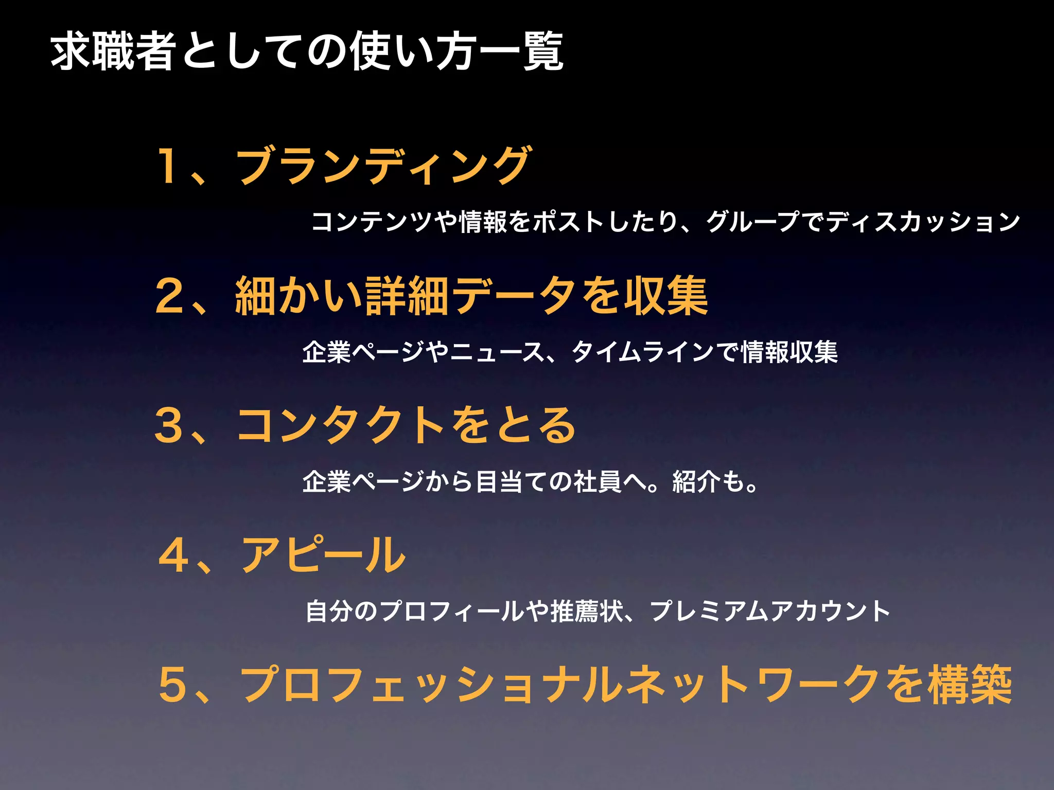 求職者としての使い方一覧

  １、ブランディング
      コンテンツや情報をポストしたり、グループでディスカッション


  ２、細かい詳細データを収集
     企業ページやニュース、タイムラインで情報収集


  ３、コンタクトをとる
     企業ページから目当ての社員へ。紹介も。


  ４、アピール
     自分のプロフィールや推薦状、プレミアムアカウント


  ５、プロフェッショナルネットワークを構築
 
