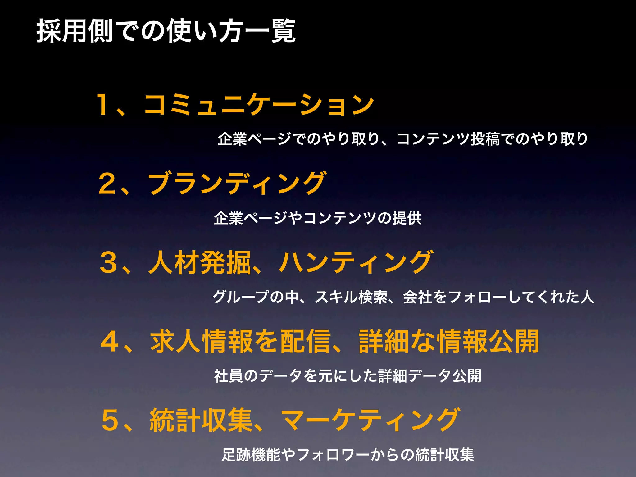 採用側での使い方一覧

  １、コミュニケーション
      企業ページでのやり取り、コンテンツ投稿でのやり取り


  ２、ブランディング
      企業ページやコンテンツの提供


  ３、人材発掘、ハンティング
      グループの中、スキル検索、会社をフォローしてくれた人


  ４、求人情報を配信、詳細な情報公開
      社員のデータを元にした詳細データ公開


  ５、統計収集、マーケティング
       足跡機能やフォロワーからの統計収集
 
