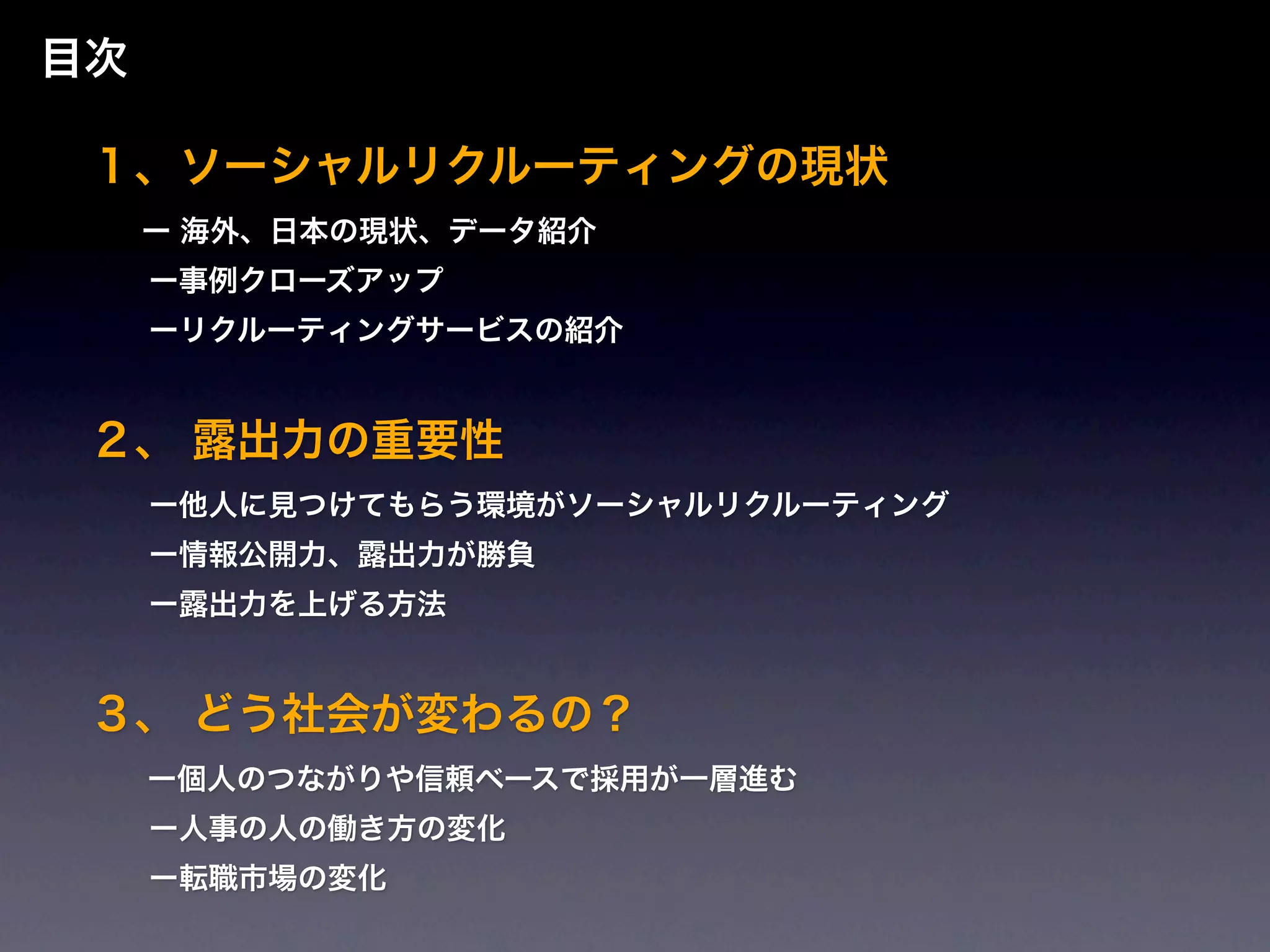 目次

 １、ソーシャルリクルーティングの現状
   ー   海外、日本の現状、データ紹介
   ー事例クローズアップ
   ーリクルーティングサービスの紹介


 ２、 露出力の重要性
   ー他人に見つけてもらう環境がソーシャルリクルーティング
   ー情報公開力、露出力が勝負
   ー露出力を上げる方法


 ３、 どう社会が変わるの？
   ー個人のつながりや信頼ベースで採用が一層進む

   ー人事の人の働き方の変化
   ー転職市場の変化
 