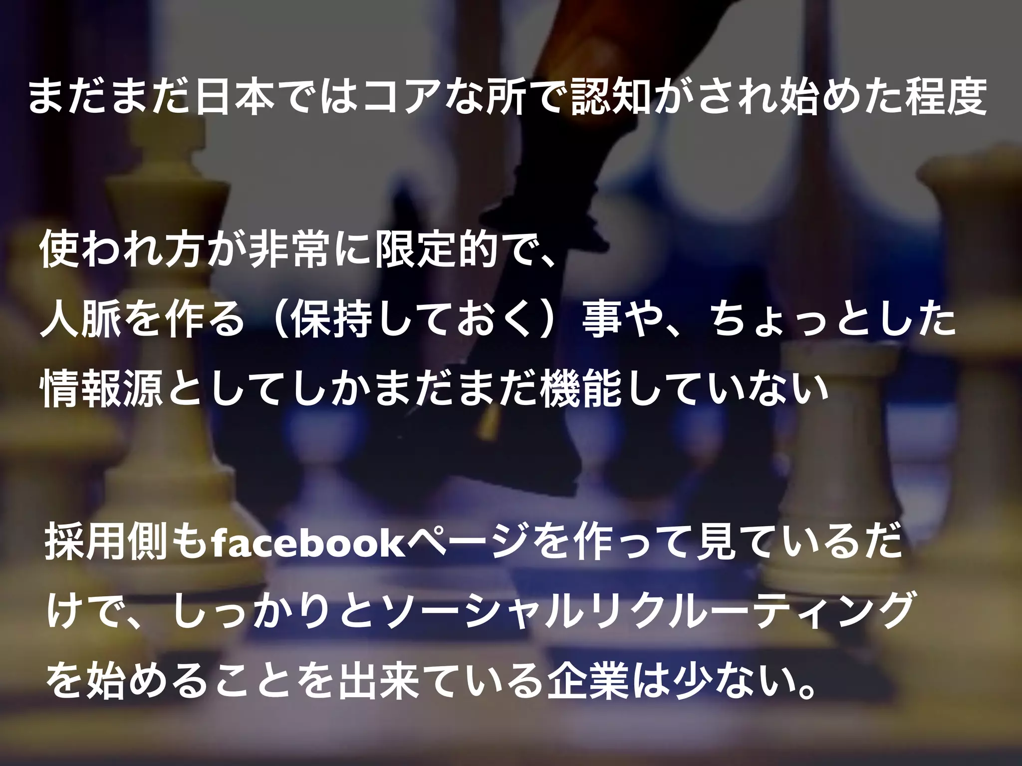 まだまだ日本ではコアな所で認知がされ始めた程度


使われ方が非常に限定的で、
人脈を作る（保持しておく）事や、ちょっとした
情報源としてしかまだまだ機能していない


採用側もfacebookページを作って見ているだ
けで、しっかりとソーシャルリクルーティング
を始めることを出来ている企業は少ない。
 