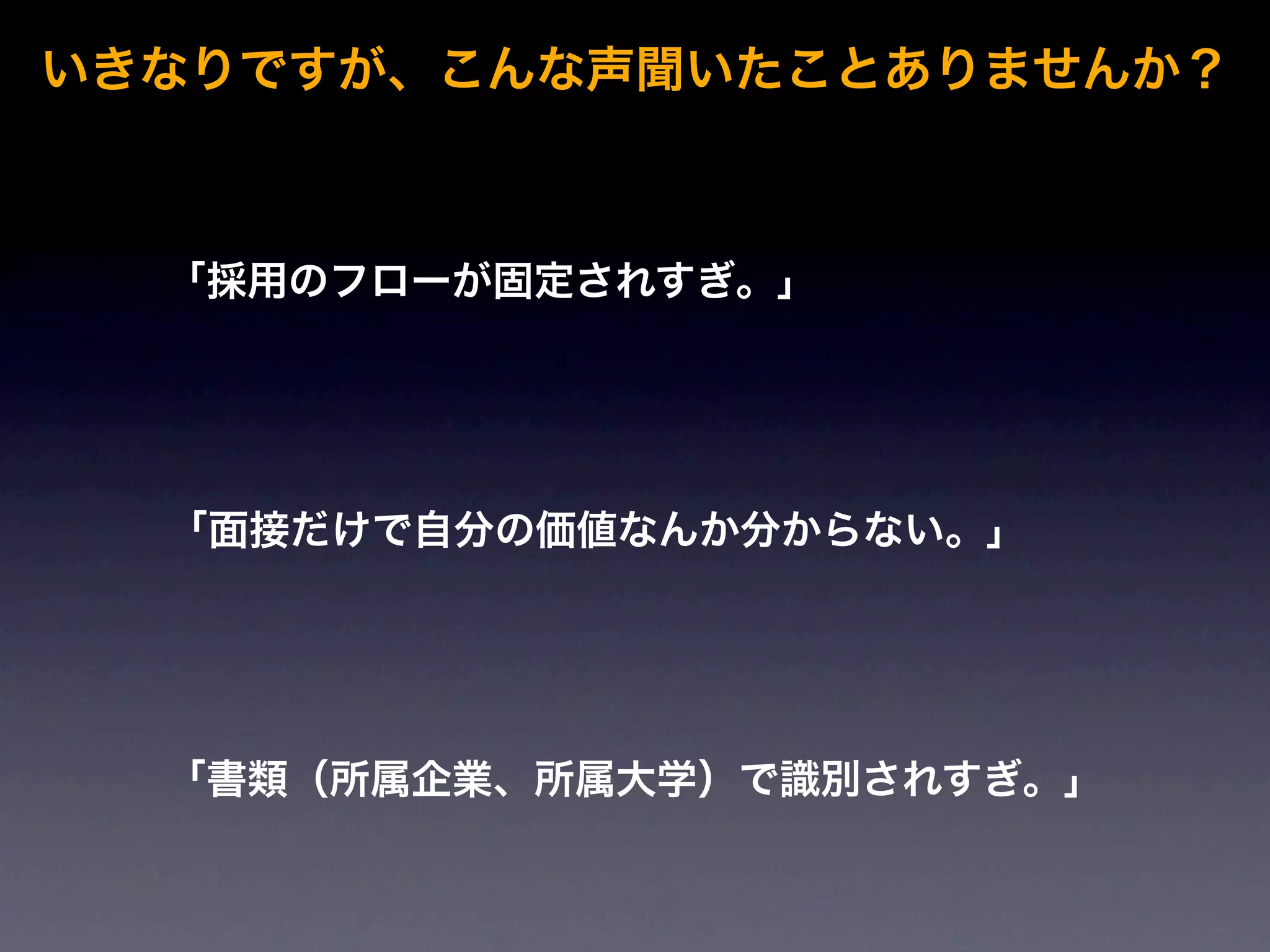 いきなりですが、こんな声聞いたことありませんか？



  「採用のフローが固定されすぎ。」




  「面接だけで自分の価値なんか分からない。」




  「書類（所属企業、所属大学）で識別されすぎ。」
 