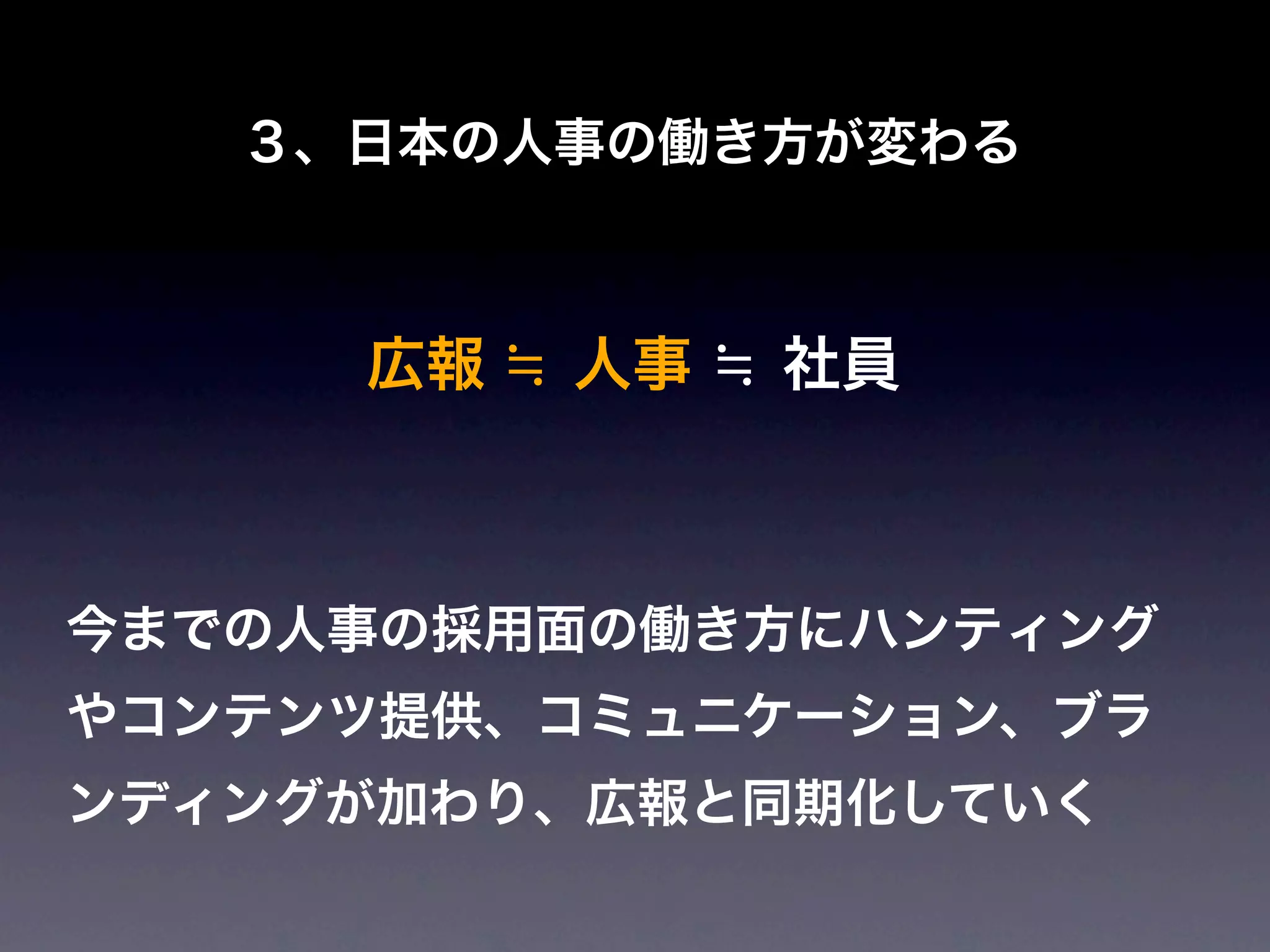 ３、日本の人事の働き方が変わる



     広報 ≒ 人事 ≒ 社員



今までの人事の採用面の働き方にハンティング
やコンテンツ提供、コミュニケーション、ブラ
ンディングが加わり、広報と同期化していく
 