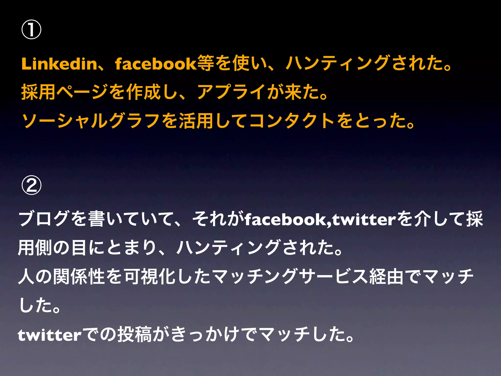 ①
Linkedin、facebook等を使い、ハンティングされた。
採用ページを作成し、アプライが来た。
ソーシャルグラフを活用してコンタクトをとった。


②
ブログを書いていて、それがfacebook,twitterを介して採
用側の目にとまり、ハンティングされた。
人の関係性を可視化したマッチングサービス経由でマッチ
した。
twitterでの投稿がきっかけでマッチした。
 