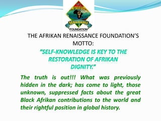 THE AFRIKAN RENAISSANCE FOUNDATION’S
MOTTO:
The truth is out!!! What was previously
hidden in the dark; has come to light, those
unknown, suppressed facts about the great
Black Afrikan contributions to the world and
their rightful position in global history.
 