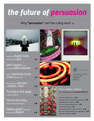 the future of persuasion
Why “persuasion” can’t be a dirty word p 1
Force / design / defense
The 6 strategies that could save your life! p 21
The future of philanthropy? p 22
Your crash course on persuasive technologies p 25
Advertising goes undercover! p 29
The road to genuine healthy living? p 32
The future of learning! p 37
Politics and persuasion in the 21st century p 40
Now what? Action principles for your organization! p 43
More from the experts! p 49
What your digital trails
will say about you 	 p 5
24/7 support—and
inescapable peer pressure 	 p 7
When machines know
morethan we do! 	 p 9
Knocking down barriers
to action, now! 	 p 12
Turning to this page
is worth 5 points 	 p 14
You’re not crazy,
that ad does look like you 	 p 16
Feeling good? Awe-some!
Here’s how to share it 	 p 18
124 University Ave., 2nd floor
Palo Alto, CA 94301
650.854.6322
www.iftf.org
 
