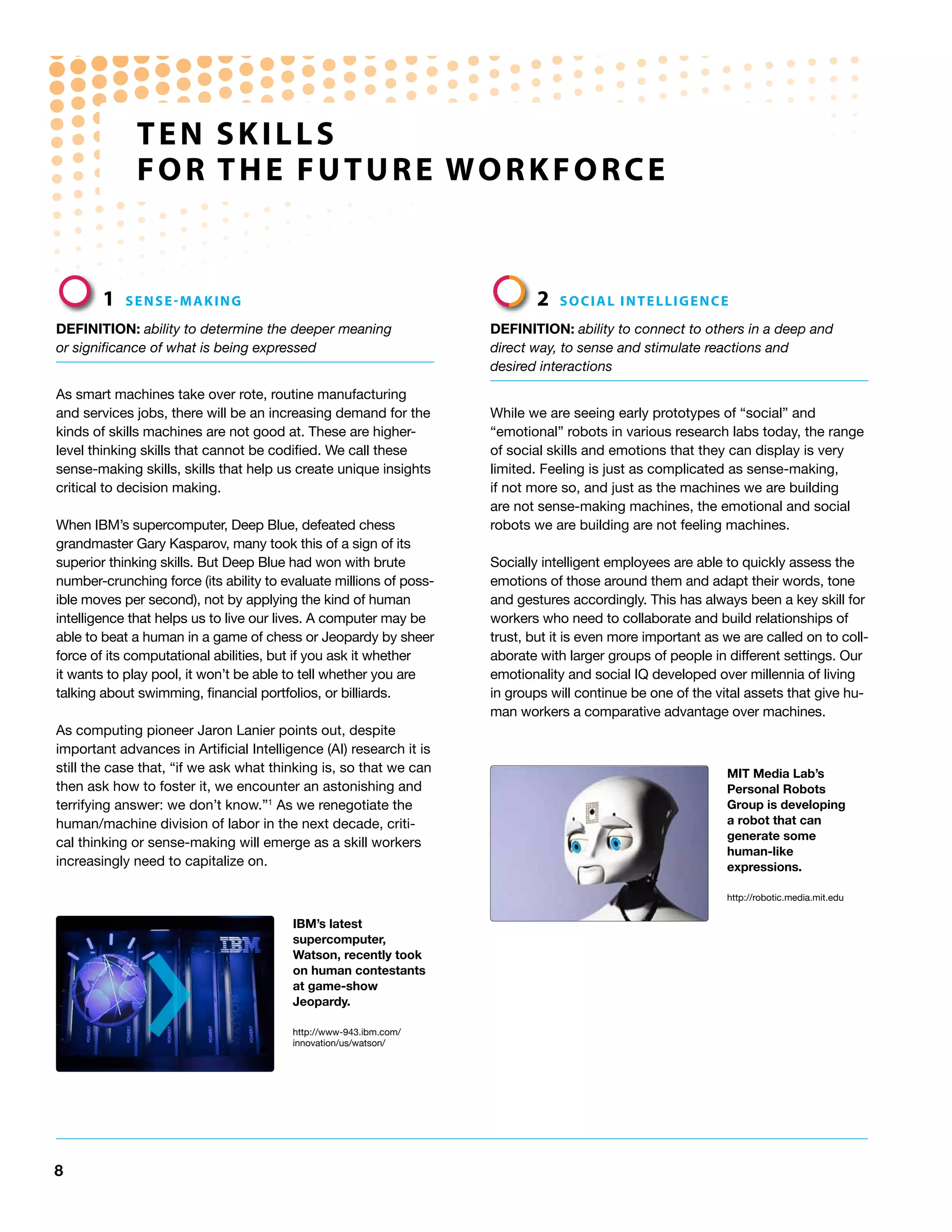 ten SKILLS
             FoR the FUtURe WoRKFoRCe


        1   SenSe-MAKInG                                                    2   SoCIAL InteLLIGenCe

DEFiNiTioN: ability to determine the deeper meaning                 DEFiNiTioN: ability to connect to others in a deep and
or significance of what is being expressed                          direct way, to sense and stimulate reactions and
                                                                    desired interactions

As smart machines take over rote, routine manufacturing
and services jobs, there will be an increasing demand for the       While we are seeing early prototypes of “social” and
kinds of skills machines are not good at. These are higher-         “emotional” robots in various research labs today, the range
level thinking skills that cannot be codified. We call these        of social skills and emotions that they can display is very
sense-making skills, skills that help us create unique insights     limited. Feeling is just as complicated as sense-making,
critical to decision making.                                        if not more so, and just as the machines we are building
                                                                    are not sense-making machines, the emotional and social
When IBM’s supercomputer, Deep Blue, defeated chess                 robots we are building are not feeling machines.
grandmaster Gary Kasparov, many took this of a sign of its
superior thinking skills. But Deep Blue had won with brute          Socially intelligent employees are able to quickly assess the
number-crunching force (its ability to evaluate millions of poss-   emotions of those around them and adapt their words, tone
ible moves per second), not by applying the kind of human           and gestures accordingly. This has always been a key skill for
intelligence that helps us to live our lives. A computer may be     workers who need to collaborate and build relationships of
able to beat a human in a game of chess or Jeopardy by sheer        trust, but it is even more important as we are called on to coll-
force of its computational abilities, but if you ask it whether     aborate with larger groups of people in different settings. Our
it wants to play pool, it won’t be able to tell whether you are     emotionality and social IQ developed over millennia of living
talking about swimming, financial portfolios, or billiards.         in groups will continue be one of the vital assets that give hu-
                                                                    man workers a comparative advantage over machines.
As computing pioneer Jaron Lanier points out, despite
important advances in Artificial Intelligence (AI) research it is
still the case that, “if we ask what thinking is, so that we can                                            MiT Media Lab’s
then ask how to foster it, we encounter an astonishing and                                                  Personal Robots
terrifying answer: we don’t know.”1 As we renegotiate the                                                   Group is developing
human/machine division of labor in the next decade, criti-                                                  a robot that can
                                                                                                            generate some
cal thinking or sense-making will emerge as a skill workers
                                                                                                            human-like
increasingly need to capitalize on.                                                                         expressions.

                                                                                                            http://robotic.media.mit.edu

                                         iBM’s latest
                                         supercomputer,
                                         Watson, recently took
                                         on human contestants
                                         at game-show
                                         Jeopardy.

                                         http://www-943.ibm.com/
                                         innovation/us/watson/




8
 