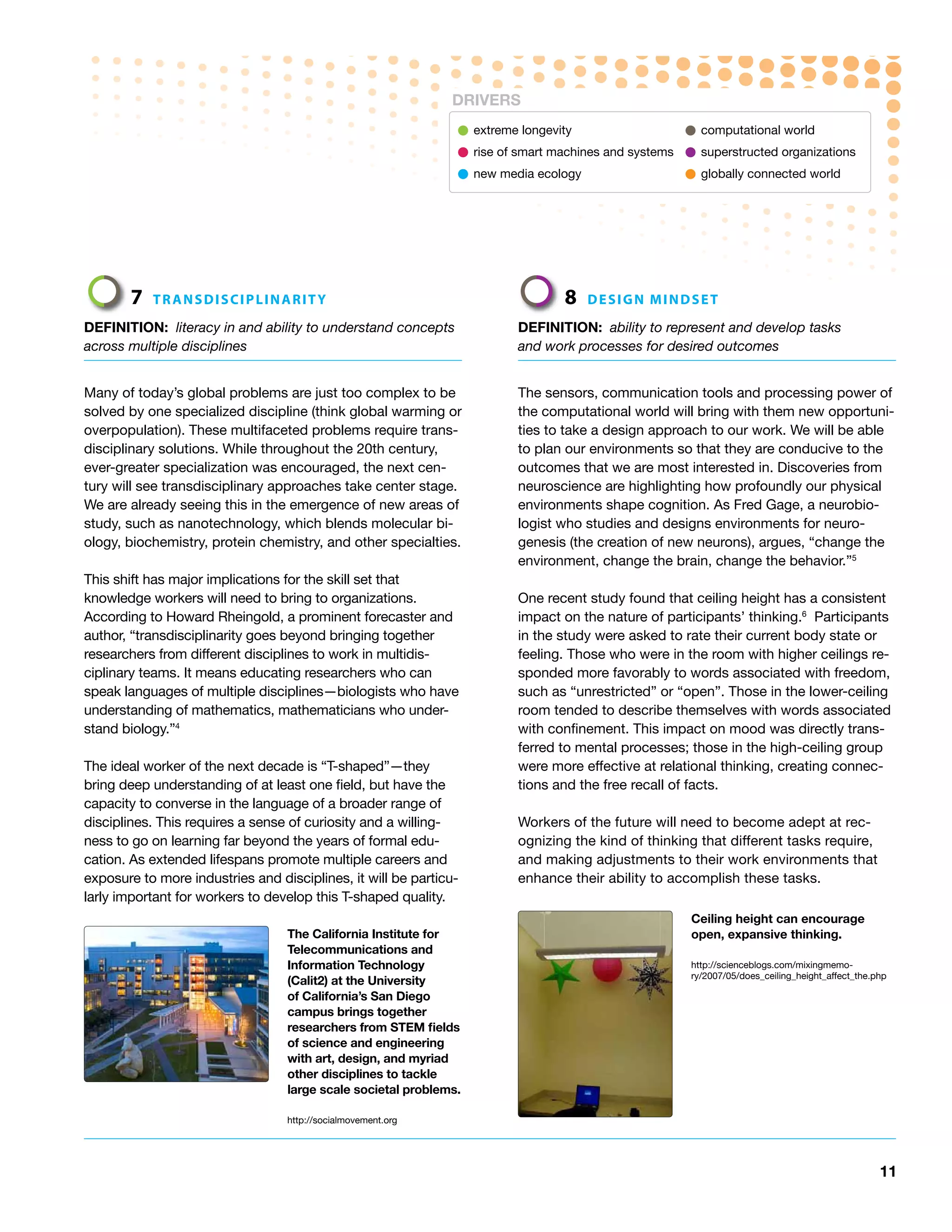 DRiVERS

                                                               • extreme longevity                  • computational world
                                                               • rise of smart machines and systems • superstructed organizations
                                                               • new media ecology                  • globally connected world



       7   tRAnSdISCIPLInARIty                                                  8   deSIGn MIndSet

DEFiNiTioN: literacy in and ability to understand concepts               DEFiNiTioN: ability to represent and develop tasks
across multiple disciplines                                              and work processes for desired outcomes


Many of today’s global problems are just too complex to be               The sensors, communication tools and processing power of
solved by one specialized discipline (think global warming or            the computational world will bring with them new opportuni-
overpopulation). These multifaceted problems require trans-              ties to take a design approach to our work. We will be able
disciplinary solutions. While throughout the 20th century,               to plan our environments so that they are conducive to the
ever-greater specialization was encouraged, the next cen-                outcomes that we are most interested in. Discoveries from
tury will see transdisciplinary approaches take center stage.            neuroscience are highlighting how profoundly our physical
We are already seeing this in the emergence of new areas of              environments shape cognition. As Fred Gage, a neurobio-
study, such as nanotechnology, which blends molecular bi-                logist who studies and designs environments for neuro-
ology, biochemistry, protein chemistry, and other specialties.           genesis (the creation of new neurons), argues, “change the
                                                                         environment, change the brain, change the behavior.”5
This shift has major implications for the skill set that
knowledge workers will need to bring to organizations.                   One recent study found that ceiling height has a consistent
According to Howard Rheingold, a prominent forecaster and                impact on the nature of participants’ thinking.6 Participants
author, “transdisciplinarity goes beyond bringing together               in the study were asked to rate their current body state or
researchers from different disciplines to work in multidis-              feeling. Those who were in the room with higher ceilings re-
ciplinary teams. It means educating researchers who can                  sponded more favorably to words associated with freedom,
speak languages of multiple disciplines—biologists who have              such as “unrestricted” or “open”. Those in the lower-ceiling
understanding of mathematics, mathematicians who under-                  room tended to describe themselves with words associated
stand biology.”4                                                         with confinement. This impact on mood was directly trans-
                                                                         ferred to mental processes; those in the high-ceiling group
The ideal worker of the next decade is “T-shaped”—they                   were more effective at relational thinking, creating connec-
bring deep understanding of at least one field, but have the             tions and the free recall of facts.
capacity to converse in the language of a broader range of
disciplines. This requires a sense of curiosity and a willing-           Workers of the future will need to become adept at rec-
ness to go on learning far beyond the years of formal edu-               ognizing the kind of thinking that different tasks require,
cation. As extended lifespans promote multiple careers and               and making adjustments to their work environments that
exposure to more industries and disciplines, it will be particu-         enhance their ability to accomplish these tasks.
larly important for workers to develop this T-shaped quality.
                                                                                                     Ceiling height can encourage
                                  The California institute for                                       open, expansive thinking.
                                  Telecommunications and
                                  information Technology                                             http://scienceblogs.com/mixingmemo-
                                                                                                     ry/2007/05/does_ceiling_height_affect_the.php
                                  (Calit2) at the University
                                  of California’s San Diego
                                  campus brings together
                                  researchers from STEM fields
                                  of science and engineering
                                  with art, design, and myriad
                                  other disciplines to tackle
                                  large scale societal problems.

                                  http://socialmovement.org




                                                                                                                                                11
 