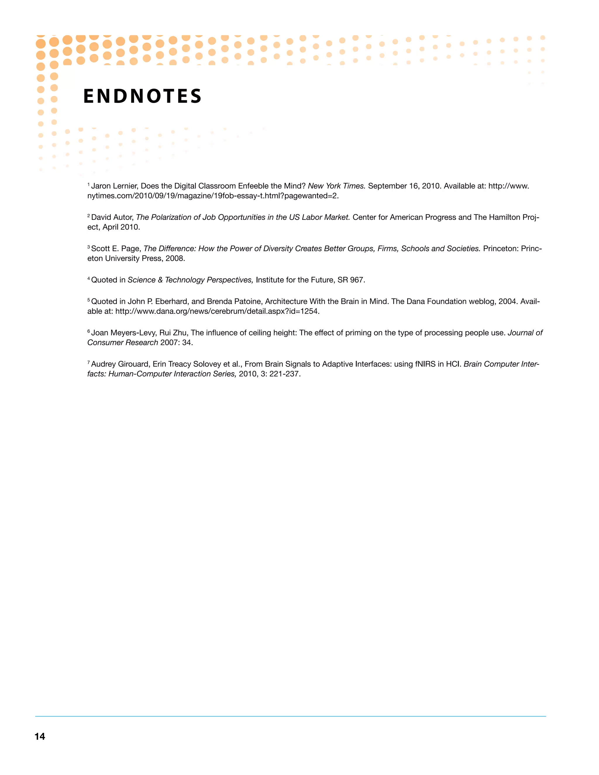 e n d n ot e S



     1
      Jaron Lernier, Does the Digital Classroom Enfeeble the Mind? New York Times. September 16, 2010. Available at: http://www.
     nytimes.com/2010/09/19/magazine/19fob-essay-t.html?pagewanted=2.

     2
      David Autor, The Polarization of Job Opportunities in the US Labor Market. Center for American Progress and The Hamilton Proj-
     ect, April 2010.

     3
      Scott E. Page, The Difference: How the Power of Diversity Creates Better Groups, Firms, Schools and Societies. Princeton: Princ-
     eton University Press, 2008.

     4
         Quoted in Science & Technology Perspectives, Institute for the Future, SR 967.

     5
      Quoted in John P. Eberhard, and Brenda Patoine, Architecture With the Brain in Mind. The Dana Foundation weblog, 2004. Avail-
     able at: http://www.dana.org/news/cerebrum/detail.aspx?id=1254.

     6
      Joan Meyers-Levy, Rui Zhu, The influence of ceiling height: The effect of priming on the type of processing people use. Journal of
     Consumer Research 2007: 34.

     7
      Audrey Girouard, Erin Treacy Solovey et al., From Brain Signals to Adaptive Interfaces: using fNIRS in HCI. Brain Computer Inter-
     facts: Human-Computer Interaction Series, 2010, 3: 221-237.




14
 