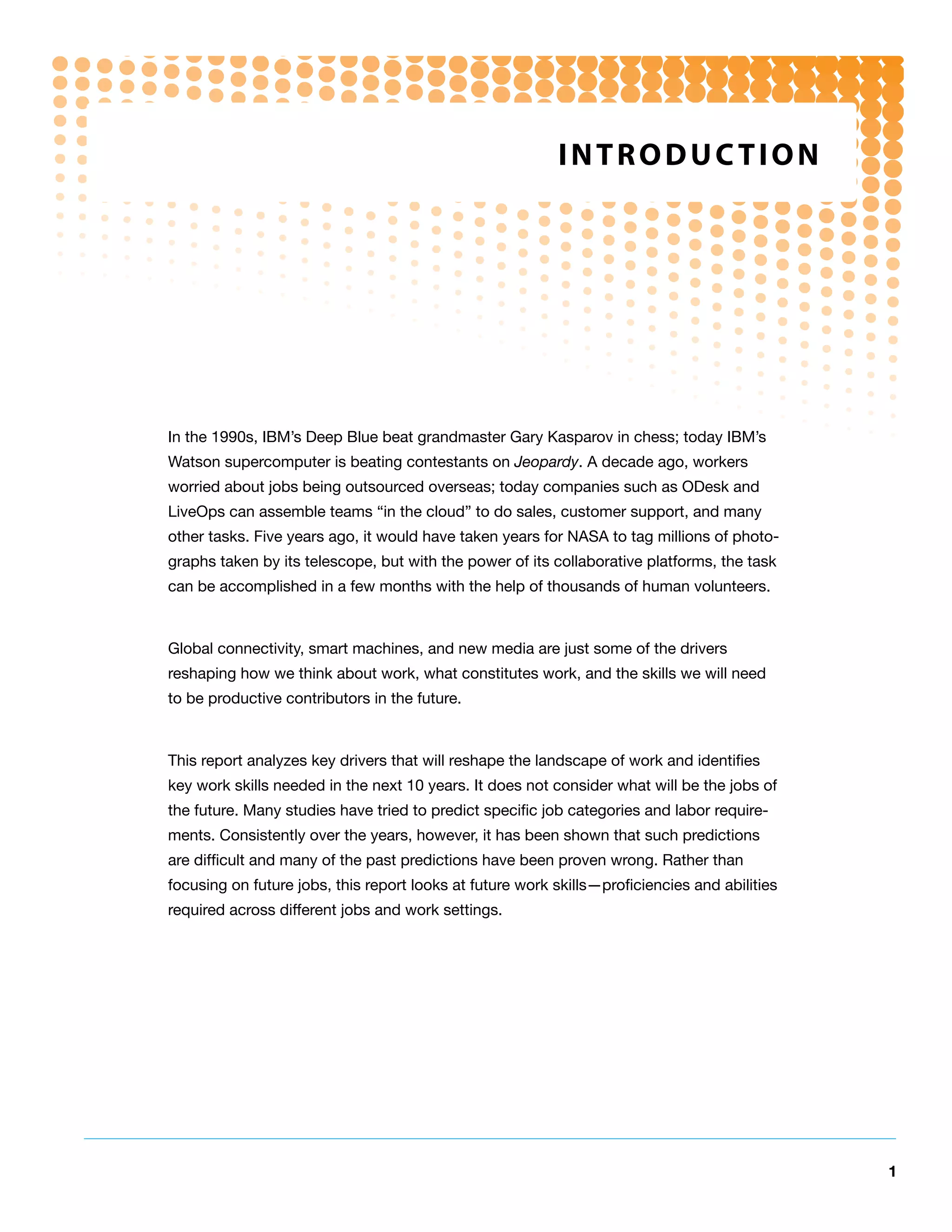 IntRodUCtIon




In the 1990s, IBM’s Deep Blue beat grandmaster Gary Kasparov in chess; today IBM’s
Watson supercomputer is beating contestants on Jeopardy. A decade ago, workers
worried about jobs being outsourced overseas; today companies such as ODesk and
LiveOps can assemble teams “in the cloud” to do sales, customer support, and many
other tasks. Five years ago, it would have taken years for NASA to tag millions of photo-
graphs taken by its telescope, but with the power of its collaborative platforms, the task
can be accomplished in a few months with the help of thousands of human volunteers.



Global connectivity, smart machines, and new media are just some of the drivers
reshaping how we think about work, what constitutes work, and the skills we will need
to be productive contributors in the future.



This report analyzes key drivers that will reshape the landscape of work and identifies
key work skills needed in the next 10 years. It does not consider what will be the jobs of
the future. Many studies have tried to predict specific job categories and labor require-
ments. Consistently over the years, however, it has been shown that such predictions
are difficult and many of the past predictions have been proven wrong. Rather than
focusing on future jobs, this report looks at future work skills—proficiencies and abilities
required across different jobs and work settings.




                                                                                               1
 