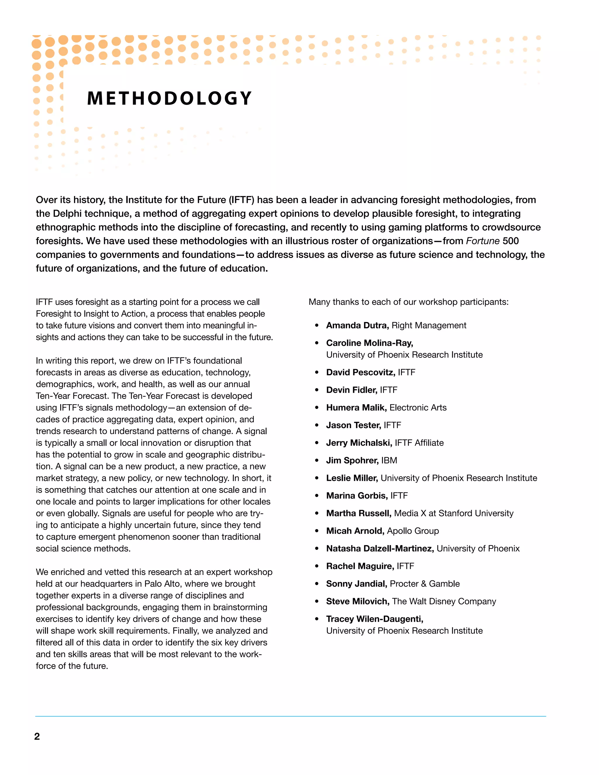 M e t h o d o Lo G y




Over its history, the Institute for the Future (IFTF) has been a leader in advancing foresight methodologies, from
the Delphi technique, a method of aggregating expert opinions to develop plausible foresight, to integrating
ethnographic methods into the discipline of forecasting, and recently to using gaming platforms to crowdsource
foresights. We have used these methodologies with an illustrious roster of organizations—from Fortune 500
companies to governments and foundations—to address issues as diverse as future science and technology, the
future of organizations, and the future of education.


IFTF uses foresight as a starting point for a process we call        Many thanks to each of our workshop participants:
Foresight to Insight to Action, a process that enables people
to take future visions and convert them into meaningful in-           • Amanda Dutra, Right Management
sights and actions they can take to be successful in the future.
                                                                      • Caroline Molina-Ray,
                                                                        University of Phoenix Research Institute
In writing this report, we drew on IFTF’s foundational
forecasts in areas as diverse as education, technology,               • David Pescovitz, IFTF
demographics, work, and health, as well as our annual
                                                                      • Devin Fidler, IFTF
Ten-Year Forecast. The Ten-Year Forecast is developed
using IFTF’s signals methodology—an extension of de-                  • Humera Malik, Electronic Arts
cades of practice aggregating data, expert opinion, and
                                                                      • Jason Tester, IFTF
trends research to understand patterns of change. A signal
is typically a small or local innovation or disruption that           • Jerry Michalski, IFTF Affiliate
has the potential to grow in scale and geographic distribu-
                                                                      • Jim Spohrer, IBM
tion. A signal can be a new product, a new practice, a new
market strategy, a new policy, or new technology. In short, it        • Leslie Miller, University of Phoenix Research Institute
is something that catches our attention at one scale and in
                                                                      • Marina Gorbis, IFTF
one locale and points to larger implications for other locales
or even globally. Signals are useful for people who are try-          • Martha Russell, Media X at Stanford University
ing to anticipate a highly uncertain future, since they tend
                                                                      • Micah Arnold, Apollo Group
to capture emergent phenomenon sooner than traditional
social science methods.                                               • Natasha Dalzell-Martinez, University of Phoenix

                                                                      • Rachel Maguire, IFTF
We enriched and vetted this research at an expert workshop
held at our headquarters in Palo Alto, where we brought               • Sonny Jandial, Procter & Gamble
together experts in a diverse range of disciplines and
                                                                      • Steve Milovich, The Walt Disney Company
professional backgrounds, engaging them in brainstorming
exercises to identify key drivers of change and how these             • Tracey Wilen-Daugenti,
will shape work skill requirements. Finally, we analyzed and            University of Phoenix Research Institute
filtered all of this data in order to identify the six key drivers
and ten skills areas that will be most relevant to the work-
force of the future.




2
 