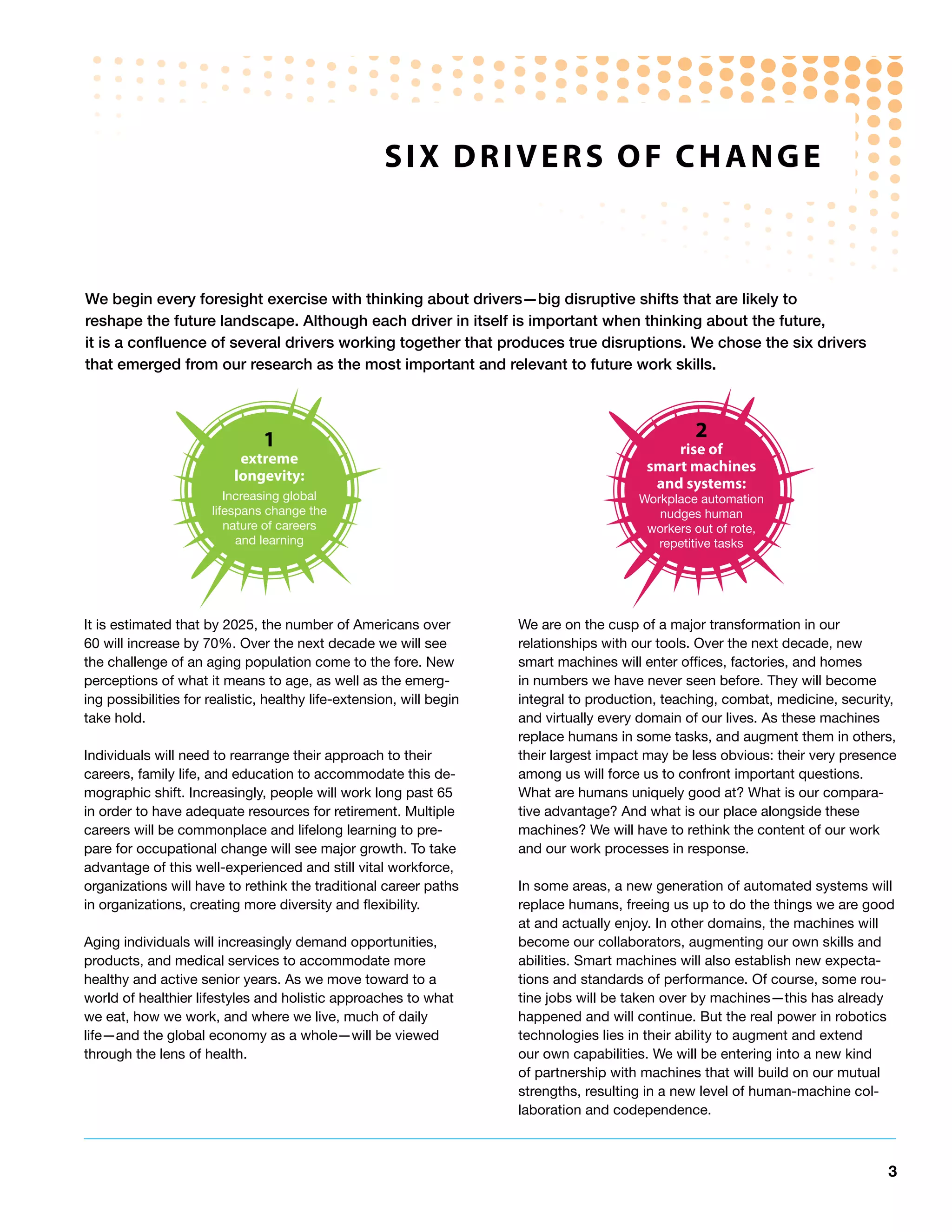 SIx dRIveRS oF ChAnGe



We begin every foresight exercise with thinking about drivers—big disruptive shifts that are likely to
reshape the future landscape. Although each driver in itself is important when thinking about the future,
it is a confluence of several drivers working together that produces true disruptions. We chose the six drivers
that emerged from our research as the most important and relevant to future work skills.



                                1                                                                 2
                                                                                              rise of
                           extreme                                                        smart machines
                          longevity:                                                       and systems:
                         Increasing global                                               Workplace automation
                      lifespans change the                                                  nudges human
                         nature of careers                                                workers out of rote,
                           and learning                                                     repetitive tasks




It is estimated that by 2025, the number of Americans over            We are on the cusp of a major transformation in our
60 will increase by 70%. Over the next decade we will see             relationships with our tools. Over the next decade, new
the challenge of an aging population come to the fore. New            smart machines will enter offices, factories, and homes
perceptions of what it means to age, as well as the emerg-            in numbers we have never seen before. They will become
ing possibilities for realistic, healthy life-extension, will begin   integral to production, teaching, combat, medicine, security,
take hold.                                                            and virtually every domain of our lives. As these machines
                                                                      replace humans in some tasks, and augment them in others,
Individuals will need to rearrange their approach to their            their largest impact may be less obvious: their very presence
careers, family life, and education to accommodate this de-           among us will force us to confront important questions.
mographic shift. Increasingly, people will work long past 65          What are humans uniquely good at? What is our compara-
in order to have adequate resources for retirement. Multiple          tive advantage? And what is our place alongside these
careers will be commonplace and lifelong learning to pre-             machines? We will have to rethink the content of our work
pare for occupational change will see major growth. To take           and our work processes in response.
advantage of this well-experienced and still vital workforce,
organizations will have to rethink the traditional career paths       In some areas, a new generation of automated systems will
in organizations, creating more diversity and flexibility.            replace humans, freeing us up to do the things we are good
                                                                      at and actually enjoy. In other domains, the machines will
Aging individuals will increasingly demand opportunities,             become our collaborators, augmenting our own skills and
products, and medical services to accommodate more                    abilities. Smart machines will also establish new expecta-
healthy and active senior years. As we move toward to a               tions and standards of performance. Of course, some rou-
world of healthier lifestyles and holistic approaches to what         tine jobs will be taken over by machines—this has already
we eat, how we work, and where we live, much of daily                 happened and will continue. But the real power in robotics
life—and the global economy as a whole—will be viewed                 technologies lies in their ability to augment and extend
through the lens of health.                                           our own capabilities. We will be entering into a new kind
                                                                      of partnership with machines that will build on our mutual
                                                                      strengths, resulting in a new level of human-machine col-
                                                                      laboration and codependence.



                                                                                                                                 3
 