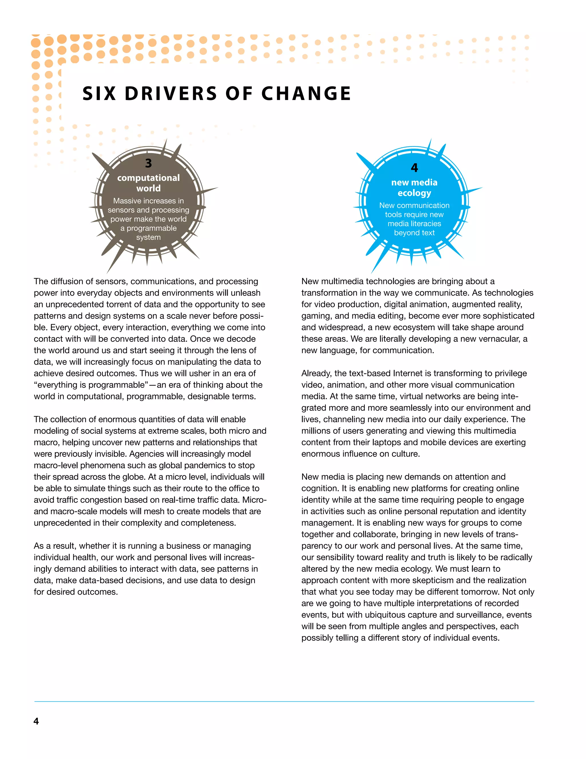 SIx dRIveRS oF ChAnGe


                              3                                                                   4
                       computational                                                         new media
                          world                                                               ecology
                      Massive increases in
                                                                                          New communication
                    sensors and processing
                                                                                           tools require new
                     power make the world
                                                                                            media literacies
                       a programmable
                                                                                              beyond text
                            system




The diffusion of sensors, communications, and processing            New multimedia technologies are bringing about a
power into everyday objects and environments will unleash           transformation in the way we communicate. As technologies
an unprecedented torrent of data and the opportunity to see         for video production, digital animation, augmented reality,
patterns and design systems on a scale never before possi-          gaming, and media editing, become ever more sophisticated
ble. Every object, every interaction, everything we come into       and widespread, a new ecosystem will take shape around
contact with will be converted into data. Once we decode            these areas. We are literally developing a new vernacular, a
the world around us and start seeing it through the lens of         new language, for communication.
data, we will increasingly focus on manipulating the data to
achieve desired outcomes. Thus we will usher in an era of           Already, the text-based Internet is transforming to privilege
“everything is programmable”—an era of thinking about the           video, animation, and other more visual communication
world in computational, programmable, designable terms.             media. At the same time, virtual networks are being inte-
                                                                    grated more and more seamlessly into our environment and
The collection of enormous quantities of data will enable           lives, channeling new media into our daily experience. The
modeling of social systems at extreme scales, both micro and        millions of users generating and viewing this multimedia
macro, helping uncover new patterns and relationships that          content from their laptops and mobile devices are exerting
were previously invisible. Agencies will increasingly model         enormous influence on culture.
macro-level phenomena such as global pandemics to stop
their spread across the globe. At a micro level, individuals will   New media is placing new demands on attention and
be able to simulate things such as their route to the office to     cognition. It is enabling new platforms for creating online
avoid traffic congestion based on real-time traffic data. Micro-    identity while at the same time requiring people to engage
and macro-scale models will mesh to create models that are          in activities such as online personal reputation and identity
unprecedented in their complexity and completeness.                 management. It is enabling new ways for groups to come
                                                                    together and collaborate, bringing in new levels of trans-
As a result, whether it is running a business or managing           parency to our work and personal lives. At the same time,
individual health, our work and personal lives will increas-        our sensibility toward reality and truth is likely to be radically
ingly demand abilities to interact with data, see patterns in       altered by the new media ecology. We must learn to
data, make data-based decisions, and use data to design             approach content with more skepticism and the realization
for desired outcomes.                                               that what you see today may be different tomorrow. Not only
                                                                    are we going to have multiple interpretations of recorded
                                                                    events, but with ubiquitous capture and surveillance, events
                                                                    will be seen from multiple angles and perspectives, each
                                                                    possibly telling a different story of individual events.




4
 