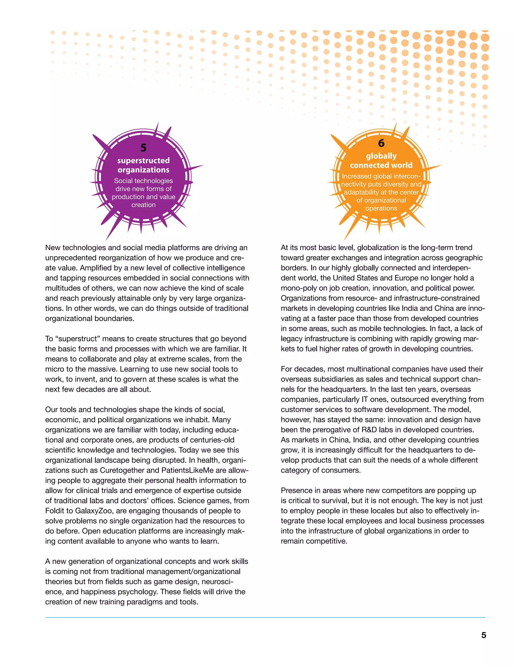 5                                                                   6
                                                                                           globally
                     superstructed
                                                                                       connected world
                     organizations
                                                                                    Increased global intercon-
                     Social technologies
                                                                                    nectivity puts diversity and
                     drive new forms of
                                                                                     adaptability at the center
                    production and value
                                                                                         of organizational
                           creation
                                                                                             operations




New technologies and social media platforms are driving an       At its most basic level, globalization is the long-term trend
unprecedented reorganization of how we produce and cre-          toward greater exchanges and integration across geographic
ate value. Amplified by a new level of collective intelligence   borders. In our highly globally connected and interdepen-
and tapping resources embedded in social connections with        dent world, the United States and Europe no longer hold a
multitudes of others, we can now achieve the kind of scale       mono-poly on job creation, innovation, and political power.
and reach previously attainable only by very large organiza-     Organizations from resource- and infrastructure-constrained
tions. In other words, we can do things outside of traditional   markets in developing countries like India and China are inno-
organizational boundaries.                                       vating at a faster pace than those from developed countries
                                                                 in some areas, such as mobile technologies. In fact, a lack of
To “superstruct” means to create structures that go beyond       legacy infrastructure is combining with rapidly growing mar-
the basic forms and processes with which we are familiar. It     kets to fuel higher rates of growth in developing countries.
means to collaborate and play at extreme scales, from the
micro to the massive. Learning to use new social tools to        For decades, most multinational companies have used their
work, to invent, and to govern at these scales is what the       overseas subsidiaries as sales and technical support chan-
next few decades are all about.                                  nels for the headquarters. In the last ten years, overseas
                                                                 companies, particularly IT ones, outsourced everything from
Our tools and technologies shape the kinds of social,            customer services to software development. The model,
economic, and political organizations we inhabit. Many           however, has stayed the same: innovation and design have
organizations we are familiar with today, including educa-       been the prerogative of R&D labs in developed countries.
tional and corporate ones, are products of centuries-old         As markets in China, India, and other developing countries
scientific knowledge and technologies. Today we see this         grow, it is increasingly difficult for the headquarters to de-
organizational landscape being disrupted. In health, organi-     velop products that can suit the needs of a whole different
zations such as Curetogether and PatientsLikeMe are allow-       category of consumers.
ing people to aggregate their personal health information to
allow for clinical trials and emergence of expertise outside     Presence in areas where new competitors are popping up
of traditional labs and doctors’ offices. Science games, from    is critical to survival, but it is not enough. The key is not just
Foldit to GalaxyZoo, are engaging thousands of people to         to employ people in these locales but also to effectively in-
solve problems no single organization had the resources to       tegrate these local employees and local business processes
do before. Open education platforms are increasingly mak-        into the infrastructure of global organizations in order to
ing content available to anyone who wants to learn.              remain competitive.

A new generation of organizational concepts and work skills
is coming not from traditional management/organizational
theories but from fields such as game design, neurosci-
ence, and happiness psychology. These fields will drive the
creation of new training paradigms and tools.



                                                                                                                                  5
 