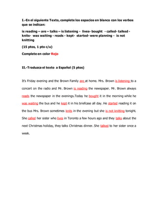 I.-En el siguiente Texto, complete los espacios en blanco con los verbos 
que se indican: 
is reading – are – talks – is listening - lives- bought - called- talked - 
knits- was waiting - reads - kept- started- were planning - is not 
knitting 
(15 ptos, 1 pto c/u) 
Complete en color Rojo 
II.-Traduzca el texto a Español (5 ptos) 
It's Friday evening and the Brown Family are at home. Mrs. Brown is listening to a 
concert on the radio and Mr. Brown is reading the newspaper. Mr. Brown always 
reads the newspaper in the evenings.Today he bought it in the morning while he 
was waiting the bus and he kept it in his briefcase all day. He started reading it on 
the bus Mrs. Brown sometimes knits in the evening but she is not knitting tonight. 
She called her sister who lives in Toronto a few hours ago and they talks about the 
next Christmas holiday, they talks Christmas dinner. She talked to her sister once a 
week. 
 
