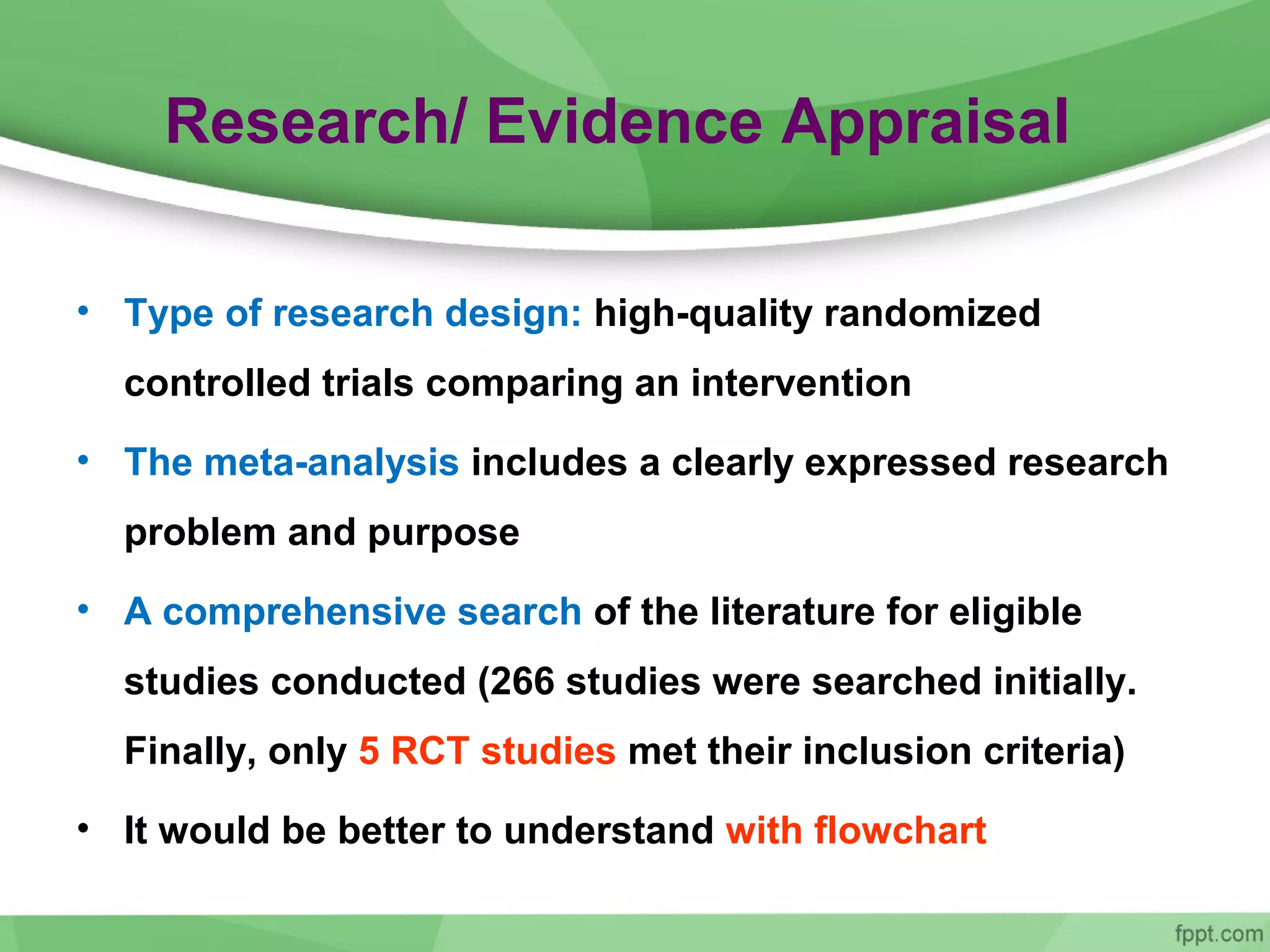 Research/ Evidence Appraisal
• Type of research design: high-quality randomized
controlled trials comparing an intervention
• The meta-analysis includes a clearly expressed research
problem and purpose
• A comprehensive search of the literature for eligible
studies conducted (266 studies were searched initially.
Finally, only 5 RCT studies met their inclusion criteria)
• It would be better to understand with flowchart
 