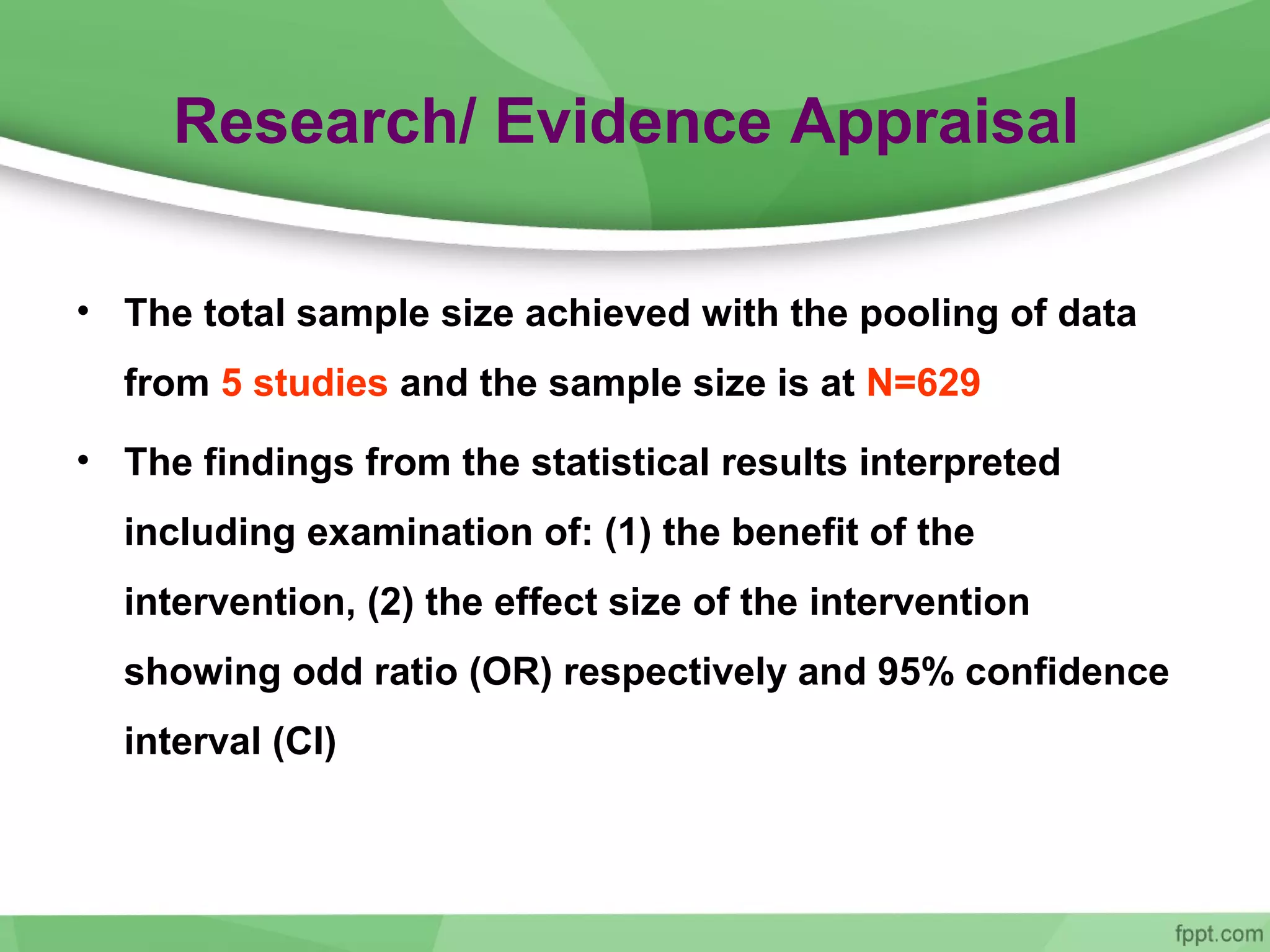 Research/ Evidence Appraisal
• The total sample size achieved with the pooling of data
from 5 studies and the sample size is at N=629
• The findings from the statistical results interpreted
including examination of: (1) the benefit of the
intervention, (2) the effect size of the intervention
showing odd ratio (OR) respectively and 95% confidence
interval (CI)
 