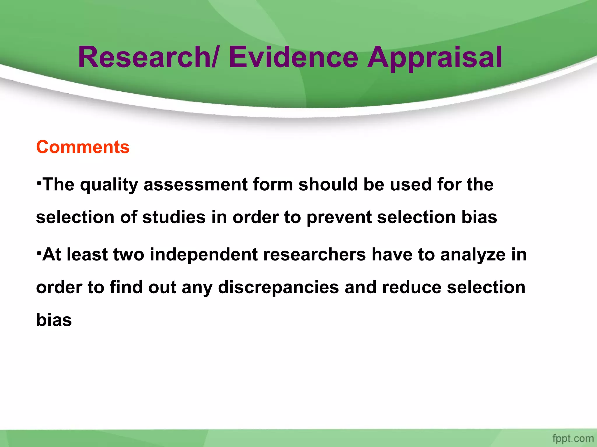 Research/ Evidence Appraisal
Comments
•The quality assessment form should be used for the
selection of studies in order to prevent selection bias
•At least two independent researchers have to analyze in
order to find out any discrepancies and reduce selection
bias
 