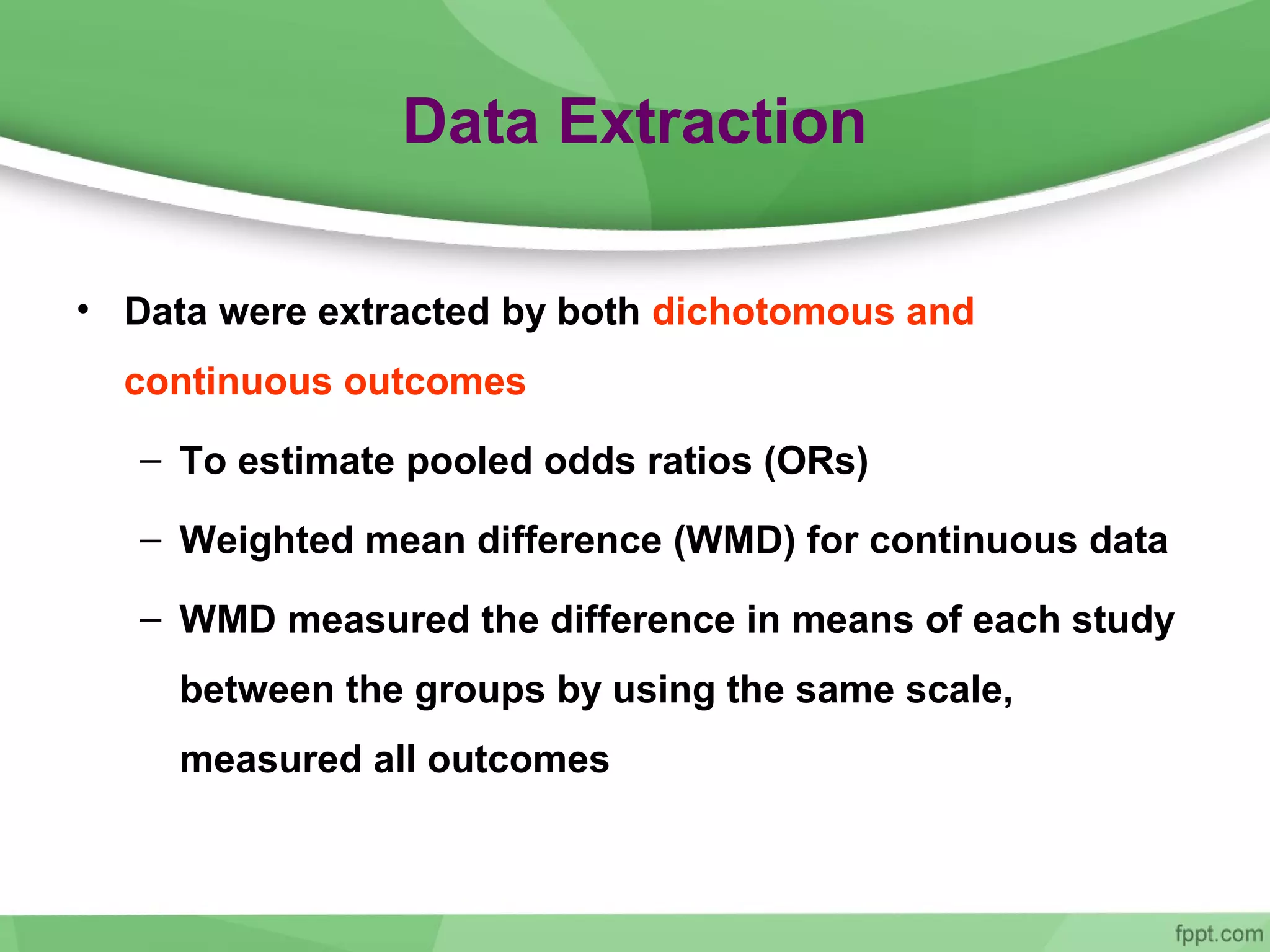 Data Extraction
• Data were extracted by both dichotomous and
continuous outcomes
– To estimate pooled odds ratios (ORs)
– Weighted mean difference (WMD) for continuous data
– WMD measured the difference in means of each study
between the groups by using the same scale,
measured all outcomes
 