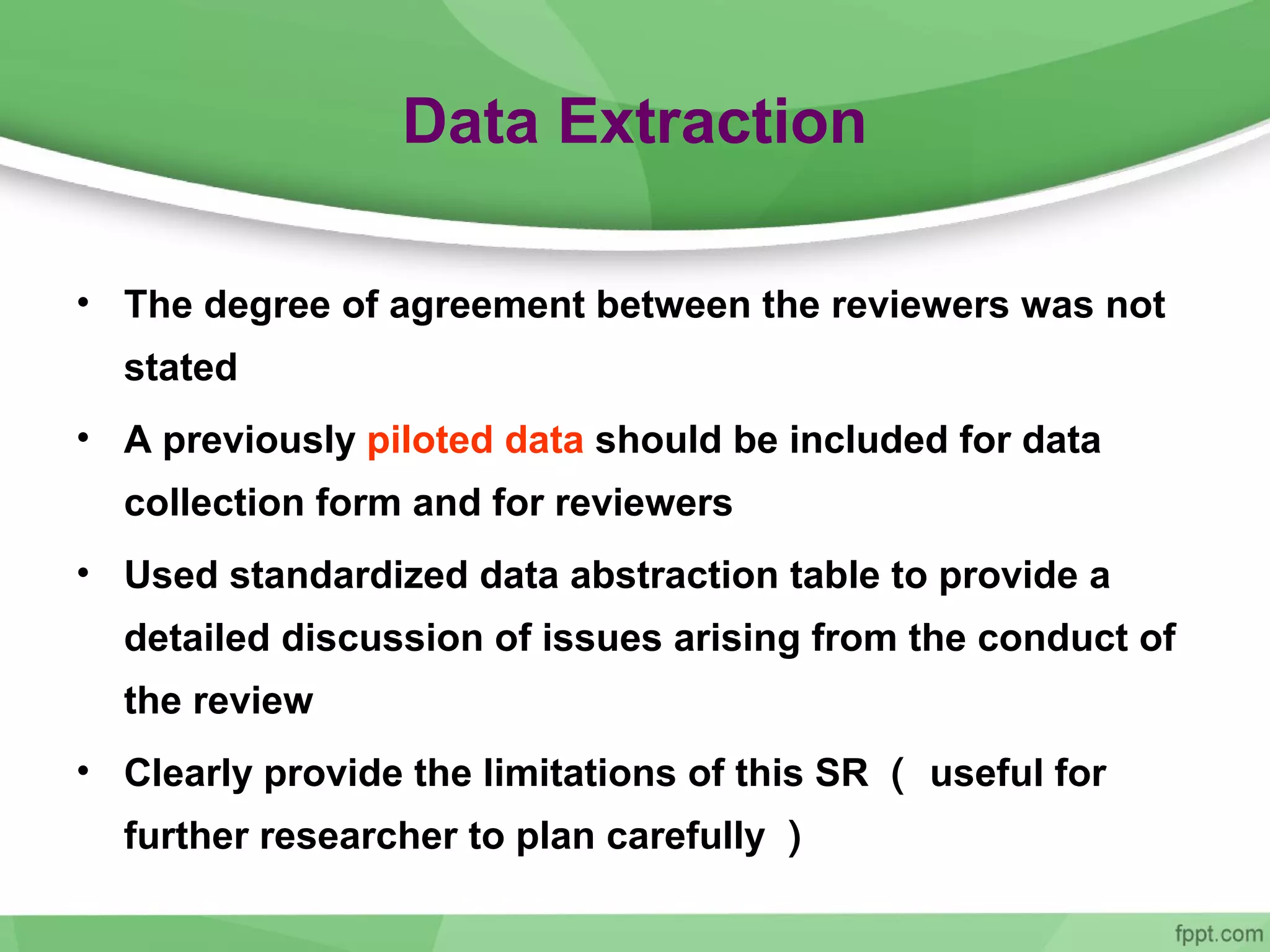 Data Extraction
• The degree of agreement between the reviewers was not
stated
• A previously piloted data should be included for data
collection form and for reviewers
• Used standardized data abstraction table to provide a
detailed discussion of issues arising from the conduct of
the review
• Clearly provide the limitations of this SR （ useful for
further researcher to plan carefully ）
 