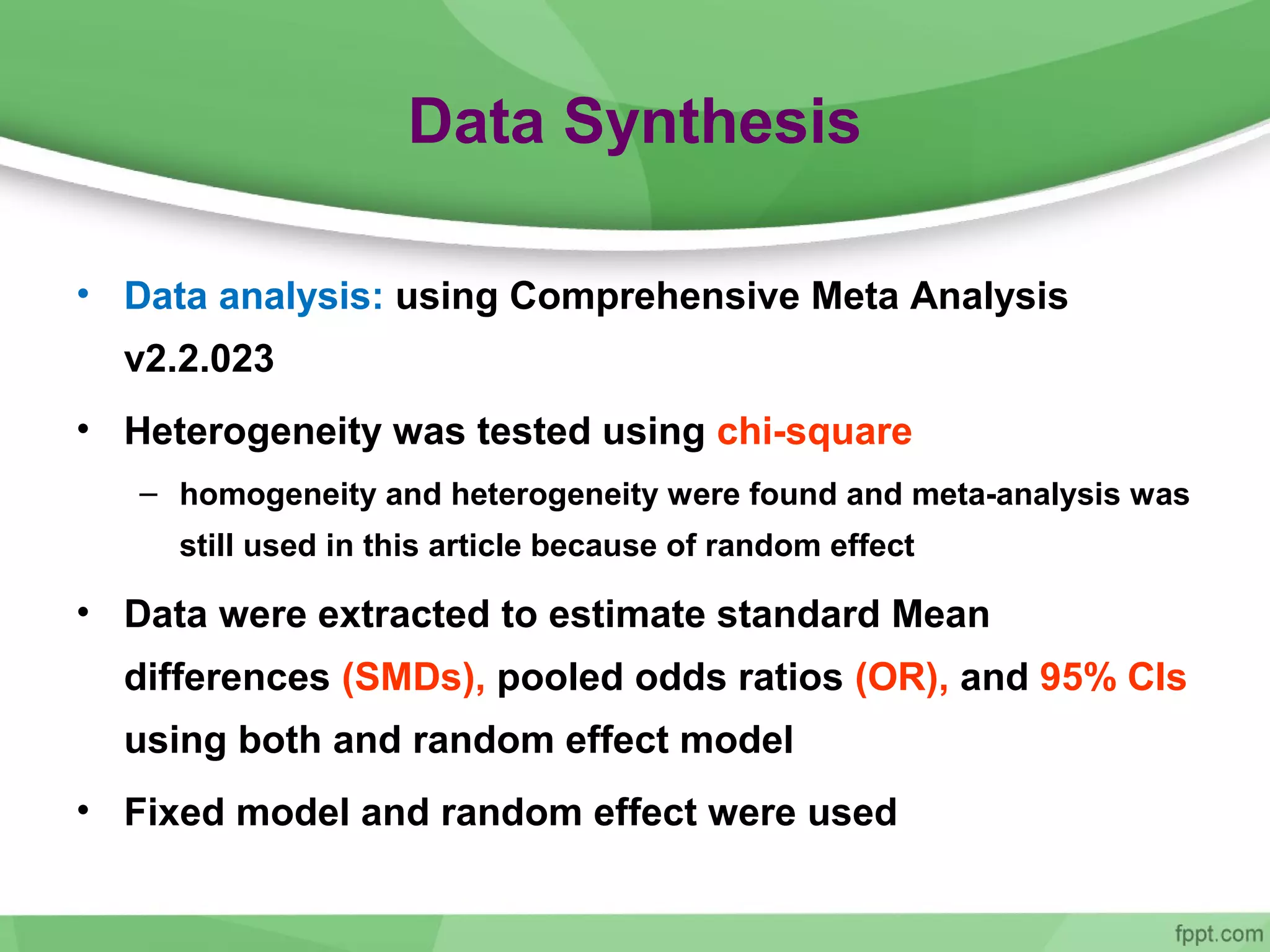 Data Synthesis
• Data analysis: using Comprehensive Meta Analysis
v2.2.023
• Heterogeneity was tested using chi-square
– homogeneity and heterogeneity were found and meta-analysis was
still used in this article because of random effect
• Data were extracted to estimate standard Mean
differences (SMDs), pooled odds ratios (OR), and 95% CIs
using both and random effect model
• Fixed model and random effect were used
 