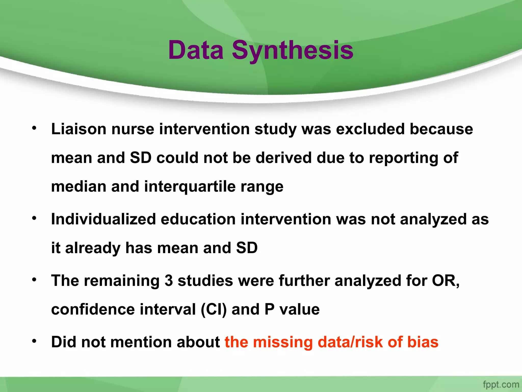 Data Synthesis
• Liaison nurse intervention study was excluded because
mean and SD could not be derived due to reporting of
median and interquartile range
• Individualized education intervention was not analyzed as
it already has mean and SD
• The remaining 3 studies were further analyzed for OR,
confidence interval (CI) and P value
• Did not mention about the missing data/risk of bias
 