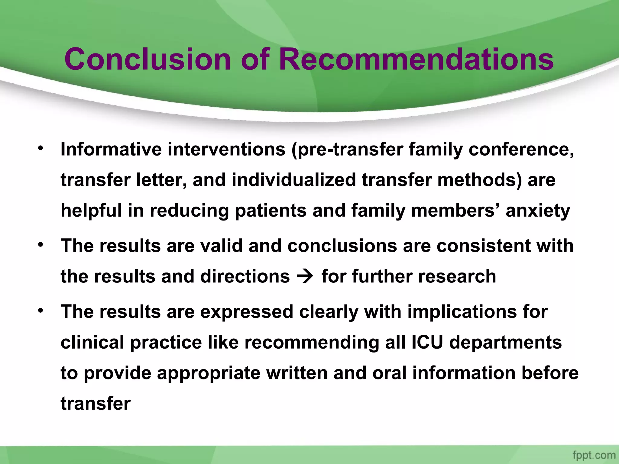 Conclusion of Recommendations
• Informative interventions (pre-transfer family conference,
transfer letter, and individualized transfer methods) are
helpful in reducing patients and family members’ anxiety
• The results are valid and conclusions are consistent with
the results and directions  for further research
• The results are expressed clearly with implications for
clinical practice like recommending all ICU departments
to provide appropriate written and oral information before
transfer
 