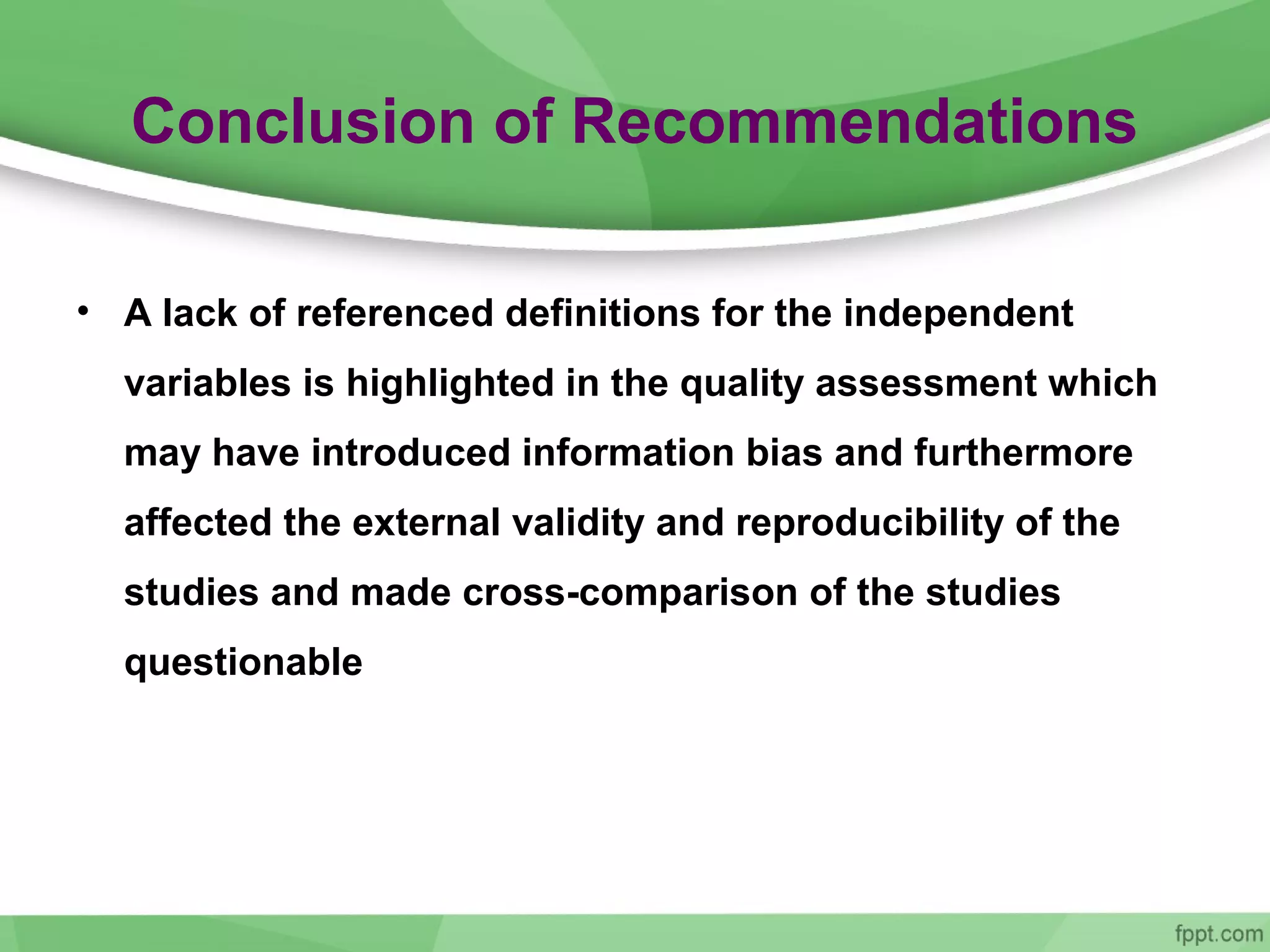 Conclusion of Recommendations
• A lack of referenced definitions for the independent
variables is highlighted in the quality assessment which
may have introduced information bias and furthermore
affected the external validity and reproducibility of the
studies and made cross-comparison of the studies
questionable
 