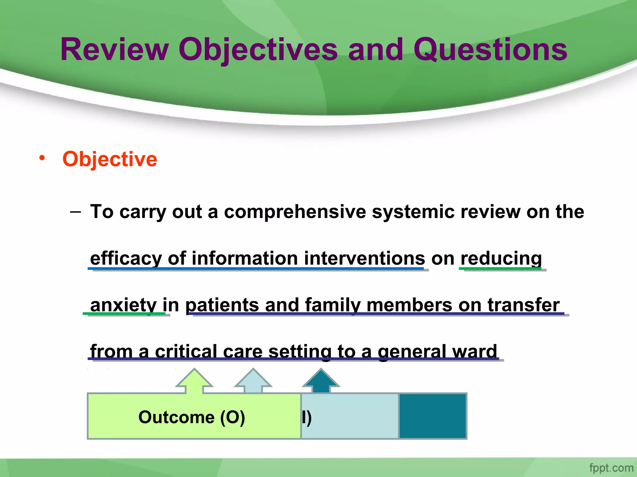 Review Objectives and Questions
• Objective
– To carry out a comprehensive systemic review on the
efficacy of information interventions on reducing
anxiety in patients and family members on transfer
from a critical care setting to a general ward
The population (P)Intervention (I)Outcome (O)
 