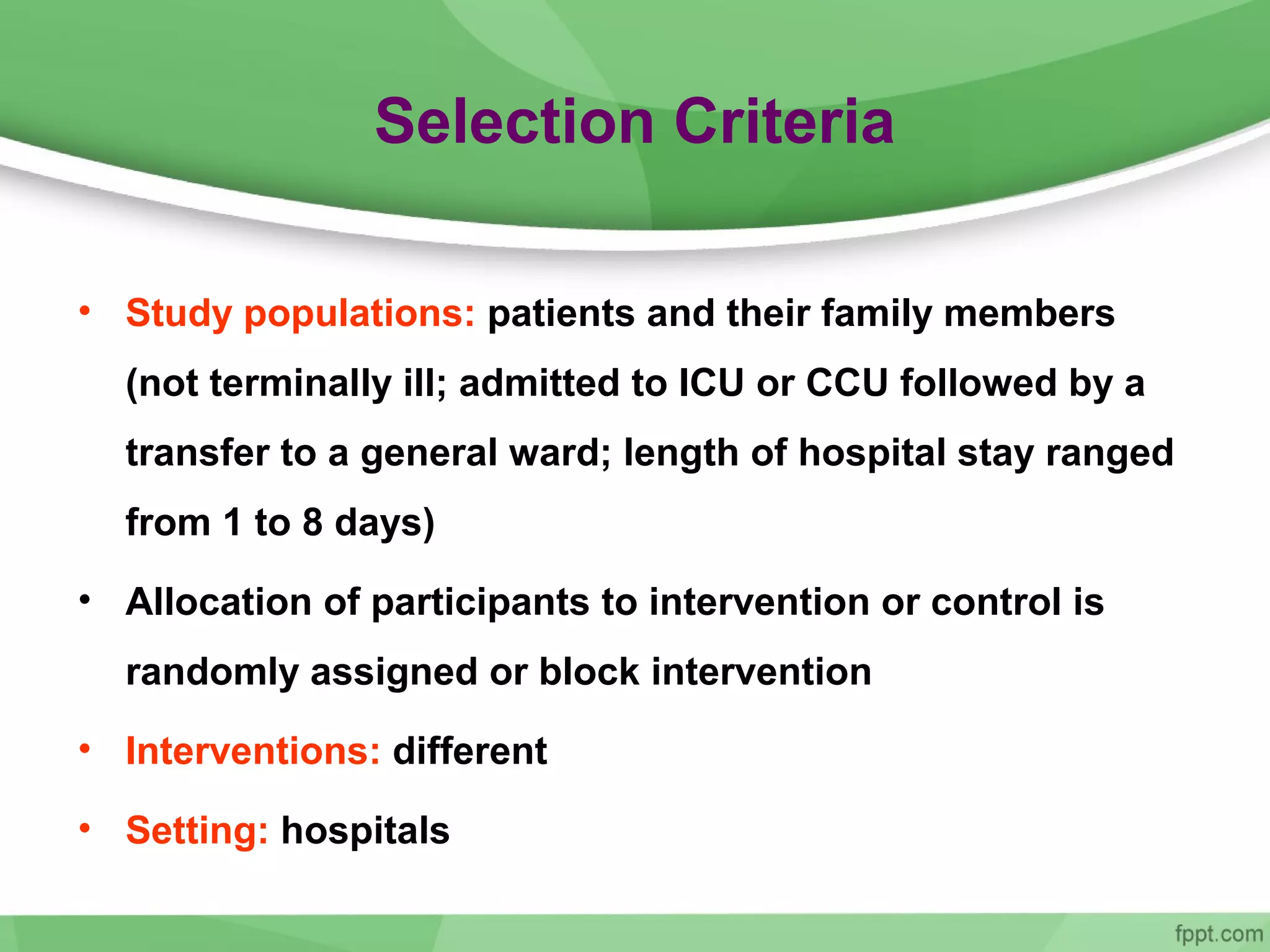 Selection Criteria
• Study populations: patients and their family members
(not terminally ill; admitted to ICU or CCU followed by a
transfer to a general ward; length of hospital stay ranged
from 1 to 8 days)
• Allocation of participants to intervention or control is
randomly assigned or block intervention
• Interventions: different
• Setting: hospitals
 