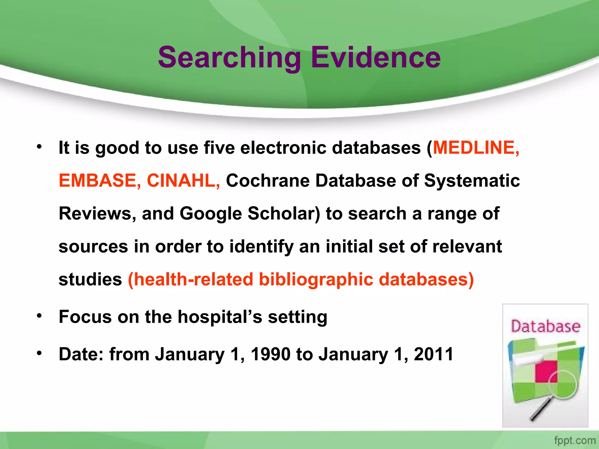 Searching Evidence
• It is good to use five electronic databases (MEDLINE,
EMBASE, CINAHL, Cochrane Database of Systematic
Reviews, and Google Scholar) to search a range of
sources in order to identify an initial set of relevant
studies (health-related bibliographic databases)
• Focus on the hospital’s setting
• Date: from January 1, 1990 to January 1, 2011
 