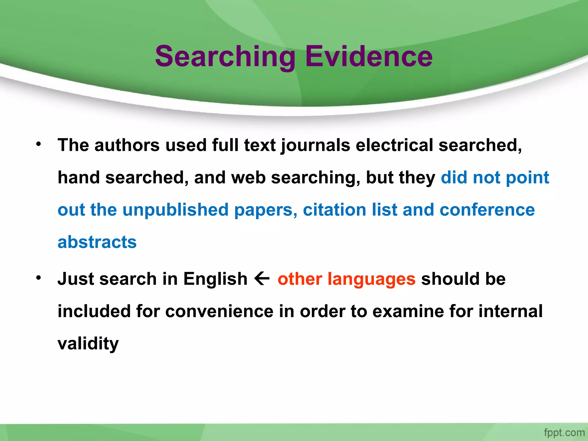 Searching Evidence
• The authors used full text journals electrical searched,
hand searched, and web searching, but they did not point
out the unpublished papers, citation list and conference
abstracts
• Just search in English  other languages should be
included for convenience in order to examine for internal
validity
 