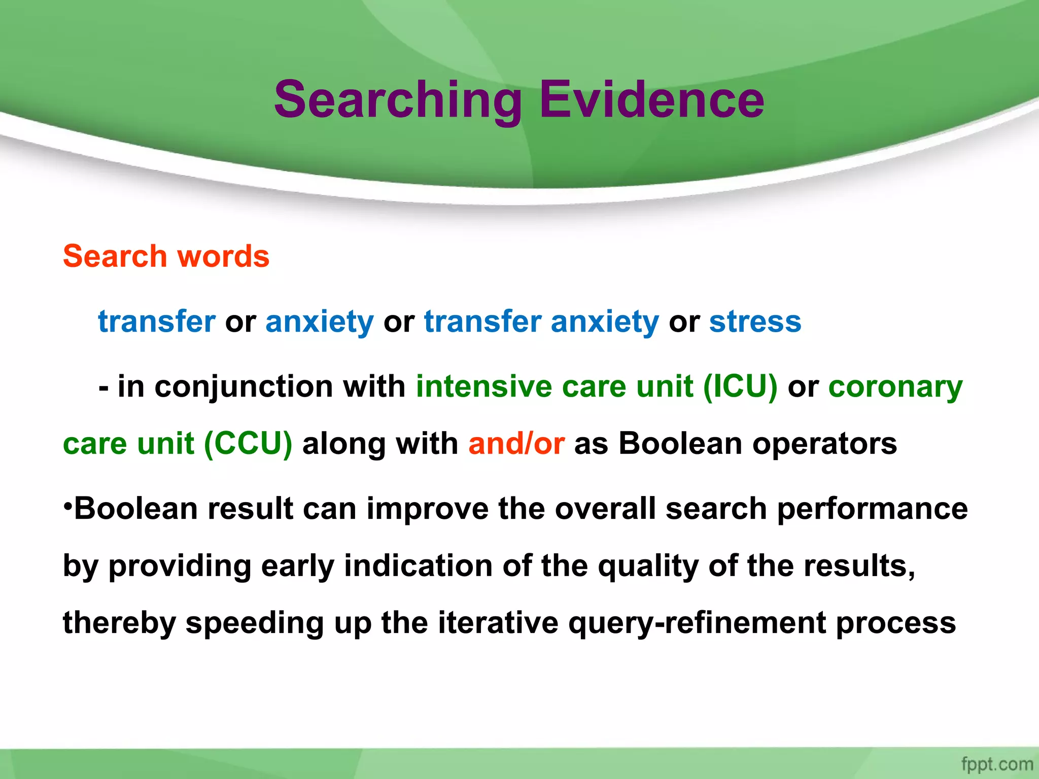 Searching Evidence
Search words
transfer or anxiety or transfer anxiety or stress
- in conjunction with intensive care unit (ICU) or coronary
care unit (CCU) along with and/or as Boolean operators
•Boolean result can improve the overall search performance
by providing early indication of the quality of the results,
thereby speeding up the iterative query-refinement process
 