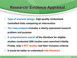 Research/ Evidence Appraisal
• Type of research design: high-quality randomized
controlled trials comparing an intervention
• The meta-analysis includes a clearly expressed research
problem and purpose
• A comprehensive search of the literature for eligible
studies conducted (266 studies were searched initially.
Finally, only 5 RCT studies met their inclusion criteria)
• It would be better to understand with flowchart
 