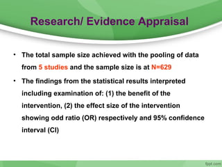Research/ Evidence Appraisal
• The total sample size achieved with the pooling of data
from 5 studies and the sample size is at N=629
• The findings from the statistical results interpreted
including examination of: (1) the benefit of the
intervention, (2) the effect size of the intervention
showing odd ratio (OR) respectively and 95% confidence
interval (CI)
 
