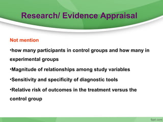 Research/ Evidence Appraisal
Not mention
•how many participants in control groups and how many in
experimental groups
•Magnitude of relationships among study variables
•Sensitivity and specificity of diagnostic tools
•Relative risk of outcomes in the treatment versus the
control group
 