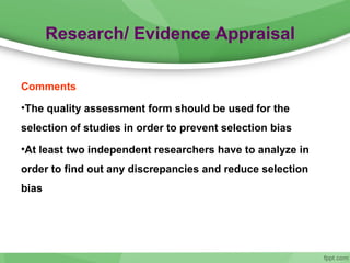 Research/ Evidence Appraisal
Comments
•The quality assessment form should be used for the
selection of studies in order to prevent selection bias
•At least two independent researchers have to analyze in
order to find out any discrepancies and reduce selection
bias
 
