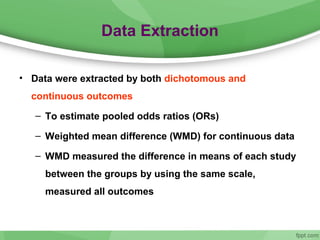 Data Extraction
• Data were extracted by both dichotomous and
continuous outcomes
– To estimate pooled odds ratios (ORs)
– Weighted mean difference (WMD) for continuous data
– WMD measured the difference in means of each study
between the groups by using the same scale,
measured all outcomes
 