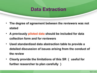 Data Extraction
• The degree of agreement between the reviewers was not
stated
• A previously piloted data should be included for data
collection form and for reviewers
• Used standardized data abstraction table to provide a
detailed discussion of issues arising from the conduct of
the review
• Clearly provide the limitations of this SR （ useful for
further researcher to plan carefully ）
 