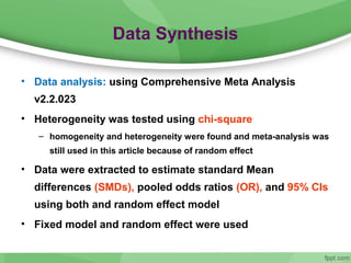 Data Synthesis
• Data analysis: using Comprehensive Meta Analysis
v2.2.023
• Heterogeneity was tested using chi-square
– homogeneity and heterogeneity were found and meta-analysis was
still used in this article because of random effect
• Data were extracted to estimate standard Mean
differences (SMDs), pooled odds ratios (OR), and 95% CIs
using both and random effect model
• Fixed model and random effect were used
 