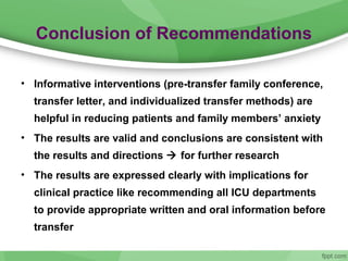 Conclusion of Recommendations
• Informative interventions (pre-transfer family conference,
transfer letter, and individualized transfer methods) are
helpful in reducing patients and family members’ anxiety
• The results are valid and conclusions are consistent with
the results and directions  for further research
• The results are expressed clearly with implications for
clinical practice like recommending all ICU departments
to provide appropriate written and oral information before
transfer
 