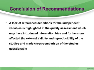 Conclusion of Recommendations
• A lack of referenced definitions for the independent
variables is highlighted in the quality assessment which
may have introduced information bias and furthermore
affected the external validity and reproducibility of the
studies and made cross-comparison of the studies
questionable
 