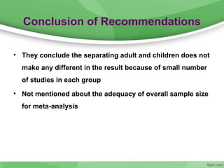 Conclusion of Recommendations
• They conclude the separating adult and children does not
make any different in the result because of small number
of studies in each group
• Not mentioned about the adequacy of overall sample size
for meta-analysis
 