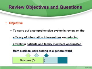 Review Objectives and Questions
• Objective
– To carry out a comprehensive systemic review on the
efficacy of information interventions on reducing
anxiety in patients and family members on transfer
from a critical care setting to a general ward
The population (P)Intervention (I)Outcome (O)
 