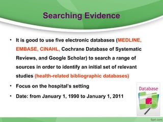 Searching Evidence
• It is good to use five electronic databases (MEDLINE,
EMBASE, CINAHL, Cochrane Database of Systematic
Reviews, and Google Scholar) to search a range of
sources in order to identify an initial set of relevant
studies (health-related bibliographic databases)
• Focus on the hospital’s setting
• Date: from January 1, 1990 to January 1, 2011
 